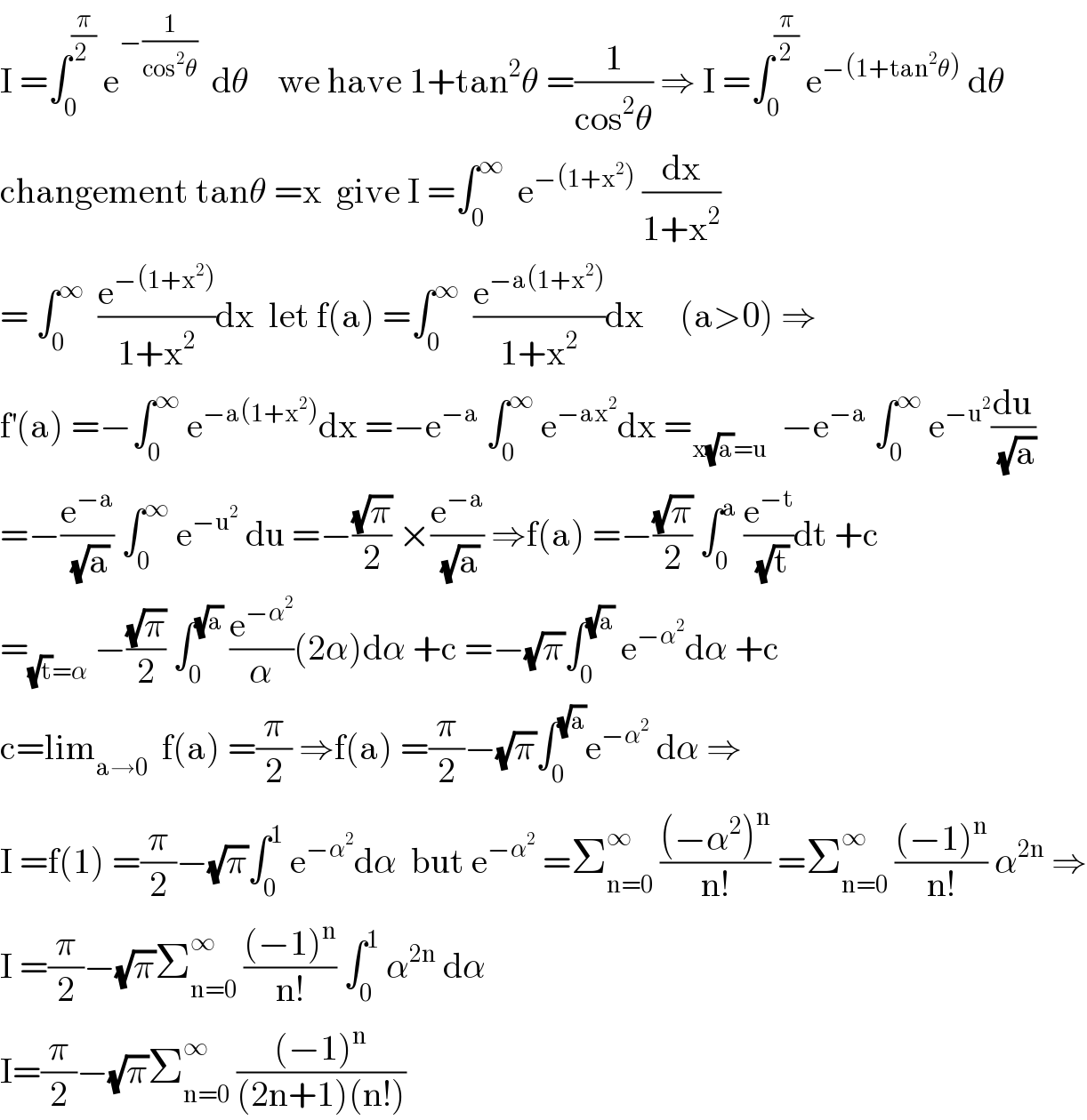 I =∫_0 ^(π/(2 ))  e^(−(1/(cos^2 θ)))   dθ    we have 1+tan^2 θ =(1/(cos^2 θ)) ⇒ I =∫_0 ^(π/2)  e^(−(1+tan^2 θ))  dθ  changement tanθ =x  give I =∫_0 ^∞   e^(−(1+x^2 ))  (dx/(1+x^2 ))  = ∫_0 ^∞   (e^(−(1+x^2 )) /(1+x^2 ))dx  let f(a) =∫_0 ^∞   (e^(−a(1+x^2 )) /(1+x^2 ))dx     (a>0) ⇒  f^′ (a) =−∫_0 ^∞  e^(−a(1+x^2 )) dx =−e^(−a)  ∫_0 ^∞  e^(−ax^2 ) dx =_(x(√a)=u)   −e^(−a)  ∫_0 ^∞  e^(−u^2 ) (du/(√a))  =−(e^(−a) /(√a)) ∫_0 ^∞  e^(−u^2 )  du =−((√π)/2) ×(e^(−a) /(√a)) ⇒f(a) =−((√π)/2) ∫_0 ^a  (e^(−t) /(√t))dt +c  =_((√t)=α)  −((√π)/2) ∫_0 ^(√a)  (e^(−α^2 ) /α)(2α)dα +c =−(√π)∫_0 ^(√a)  e^(−α^2 ) dα +c  c=lim_(a→0)   f(a) =(π/2) ⇒f(a) =(π/2)−(√π)∫_0 ^(√a) e^(−α^2 )  dα ⇒  I =f(1) =(π/2)−(√π)∫_0 ^1  e^(−α^2 ) dα  but e^(−α^2 )  =Σ_(n=0) ^∞  (((−α^2 )^n )/(n!)) =Σ_(n=0) ^∞  (((−1)^n )/(n!)) α^(2n)  ⇒  I =(π/2)−(√π)Σ_(n=0) ^∞  (((−1)^n )/(n!)) ∫_0 ^1  α^(2n)  dα  I=(π/2)−(√π)Σ_(n=0) ^∞  (((−1)^n )/((2n+1)(n!)))  