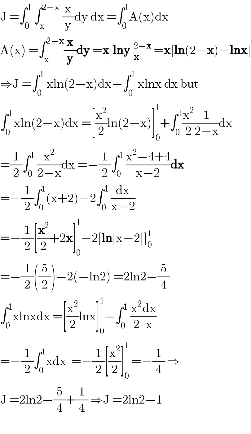 J =âˆ«_0 ^1  âˆ«_x ^(2âˆ’x)  (x/y)dy dx =âˆ«_0 ^1 A(x)dx  A(x) =âˆ«_x ^(2âˆ’x) (x/y)dy =x[lny]_x ^(2âˆ’x)  =x[ln(2âˆ’x)âˆ’lnx]  â‡’J =âˆ«_0 ^1  xln(2âˆ’x)dxâˆ’âˆ«_0 ^1  xlnx dx but  âˆ«_0 ^(1 ) xln(2âˆ’x)dx =[(x^2 /2)ln(2âˆ’x)]_0 ^1 +âˆ«_0 ^1 (x^2 /2)(1/(2âˆ’x))dx  =(1/2)âˆ«_0 ^1  (x^2 /(2âˆ’x))dx =âˆ’(1/2)âˆ«_0 ^1  ((x^2 âˆ’4+4)/(xâˆ’2))dx  =âˆ’(1/2)âˆ«_0 ^1 (x+2)âˆ’2âˆ«_0 ^1  (dx/(xâˆ’2))  =âˆ’(1/2)[(x^2 /2)+2x]_0 ^1 âˆ’2[lnâˆ£xâˆ’2âˆ£]_0 ^1   =âˆ’(1/2)((5/2))âˆ’2(âˆ’ln2) =2ln2âˆ’(5/4)  âˆ«_0 ^1 xlnxdx =[(x^2 /2)lnx]_0 ^1 âˆ’âˆ«_0 ^1  (x^2 /2)(dx/x)  =âˆ’(1/2)âˆ«_0 ^1 xdx  =âˆ’(1/2)[(x^2 /2)]_0 ^1  =âˆ’(1/4) â‡’  J =2ln2âˆ’(5/4)+(1/4) â‡’J =2ln2âˆ’1    