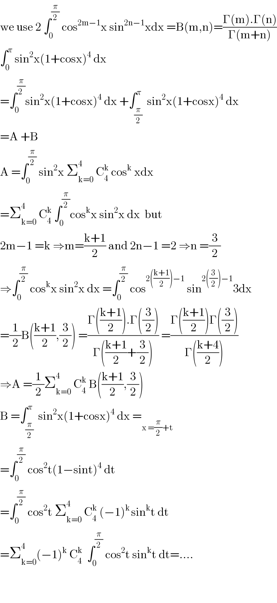 we use 2 âˆ«_0 ^(Ï€/2)  cos^(2mâˆ’1) x sin^(2nâˆ’1) xdx =B(m,n)=((Î“(m).Î“(n))/(Î“(m+n)))  âˆ«_0 ^Ï€  sin^2 x(1+cosx)^4  dx  =âˆ«_0 ^(Ï€/(2 )) sin^2 x(1+cosx)^4  dx +âˆ«_(Ï€/2) ^Ï€  sin^2 x(1+cosx)^4  dx  =A +B  A =âˆ«_0 ^(Ï€/2)  sin^2 x Î£_(k=0) ^4  C_4 ^k  cos^k  xdx  =Î£_(k=0) ^4  C_4 ^k  âˆ«_0 ^(Ï€/2) cos^k x sin^2 x dx  but  2mâˆ’1 =k â‡’m=((k+1)/2) and 2nâˆ’1 =2 â‡’n =(3/2)  â‡’âˆ«_0 ^(Ï€/2)  cos^k x sin^2 x dx =âˆ«_0 ^(Ï€/2)  cos^(2(((k+1)/2))âˆ’1)  sin^(2((3/2))âˆ’1) 3dx  =(1/2)B(((k+1)/2),(3/2)) =((Î“(((k+1)/2)).Î“((3/2)))/(Î“(((k+1)/2)+(3/2)))) =((Î“(((k+1)/2))Î“((3/2)))/(Î“(((k+4)/2))))  â‡’A =(1/2)Î£_(k=0) ^4  C_4 ^k  B(((k+1)/2),(3/2))  B =âˆ«_(Ï€/2) ^Ï€  sin^2 x(1+cosx)^4  dx =_(x =(Ï€/2)+t)   =âˆ«_0 ^(Ï€/2)  cos^2 t(1âˆ’sint)^4  dt  =âˆ«_0 ^(Ï€/2)  cos^2 t Î£_(k=0) ^4  C_4 ^k  (âˆ’1)^(k ) sin^k t dt  =Î£_(k=0) ^4 (âˆ’1)^k  C_4 ^k   âˆ«_0 ^(Ï€/2)  cos^2 t sin^k t dt=....      
