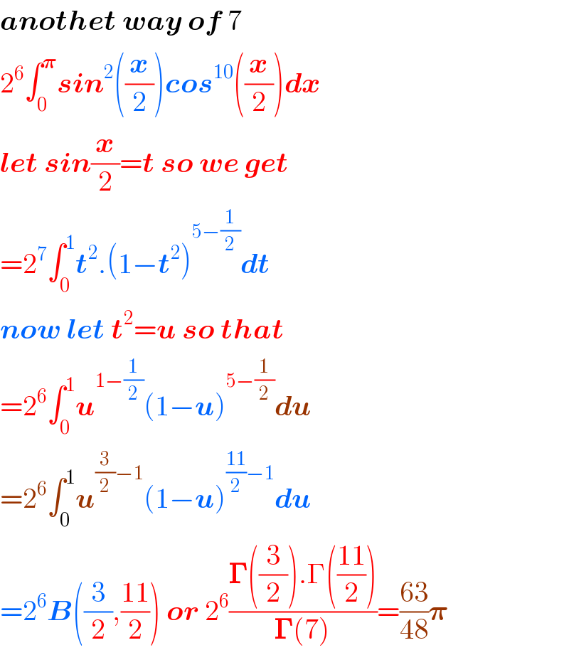 anothet way of 7  2^6 âˆ«_0 ^ð�›‘ sin^2 ((x/2))cos^(10) ((x/2))dx  let sin(x/2)=t so we get  =2^7 âˆ«_0 ^1 t^2 .(1âˆ’t^2 )^(5âˆ’(1/2)) dt  now let t^2 =u so that  =2^6 âˆ«_0 ^1 u^(1âˆ’(1/2)) (1âˆ’u)^(5âˆ’(1/2)) du  =2^6 âˆ«_0 ^1 u^((3/2)âˆ’1) (1âˆ’u)^(((11)/2)âˆ’1) du  =2^6 B((3/2),((11)/2)) or 2^6 ((ð�šª((3/2)).Î“(((11)/2)))/(ð�šª(7)))=((63)/(48))ð�›‘  
