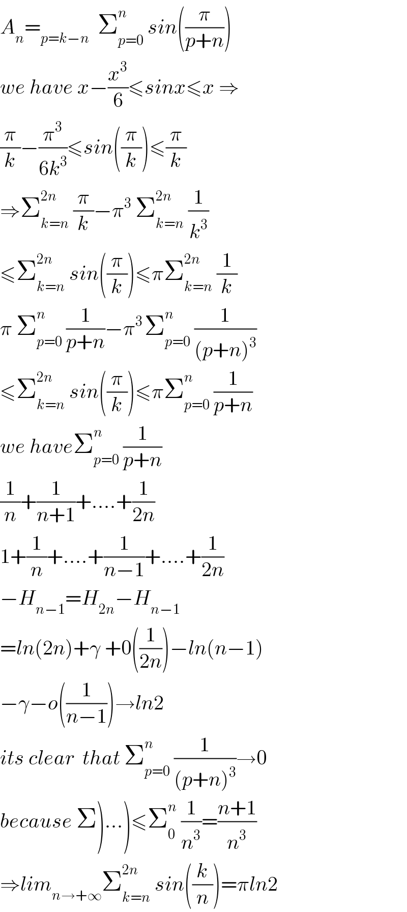 A_n =_(p=k−n)   Σ_(p=0) ^n  sin((π/(p+n)))  we have x−(x^3 /6)≤sinx≤x ⇒  (π/k)−(π^3 /(6k^3 ))≤sin((π/k))≤(π/k)  ⇒Σ_(k=n) ^(2n)  (π/k)−π^3  Σ_(k=n) ^(2n)  (1/k^3 )  ≤Σ_(k=n) ^(2n)  sin((π/k))≤πΣ_(k=n) ^(2n)  (1/k)  π Σ_(p=0) ^n  (1/(p+n))−π^(3 ) Σ_(p=0) ^n  (1/((p+n)^3 ))  ≤Σ_(k=n) ^(2n)  sin((π/k))≤πΣ_(p=0) ^n  (1/(p+n))  we haveΣ_(p=0) ^n  (1/(p+n))  (1/n)+(1/(n+1))+....+(1/(2n))  1+(1/n)+....+(1/(n−1))+....+(1/(2n))  −H_(n−1) =H_(2n) −H_(n−1)   =ln(2n)+γ +0((1/(2n)))−ln(n−1)  −γ−o((1/(n−1)))→ln2  its clear  that Σ_(p=0) ^n  (1/((p+n)^3 ))→0  because Σ)...)≤Σ_0 ^n  (1/n^3 )=((n+1)/n^3 )  ⇒lim_(n→+∞) Σ_(k=n) ^(2n)  sin((k/n))=πln2  