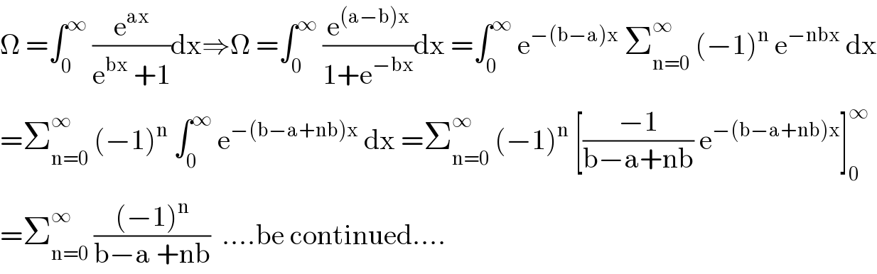 Ω =∫_0 ^∞  (e^(ax) /(e^(bx)  +1))dx⇒Ω =∫_0 ^∞  (e^((a−b)x) /(1+e^(−bx) ))dx =∫_0 ^∞  e^(−(b−a)x)  Σ_(n=0) ^∞  (−1)^n  e^(−nbx)  dx  =Σ_(n=0) ^∞  (−1)^n  ∫_0 ^∞  e^(−(b−a+nb)x)  dx =Σ_(n=0) ^∞  (−1)^n  [((−1)/(b−a+nb)) e^(−(b−a+nb)x) ]_0 ^∞   =Σ_(n=0) ^∞  (((−1)^n )/(b−a +nb))  ....be continued....  