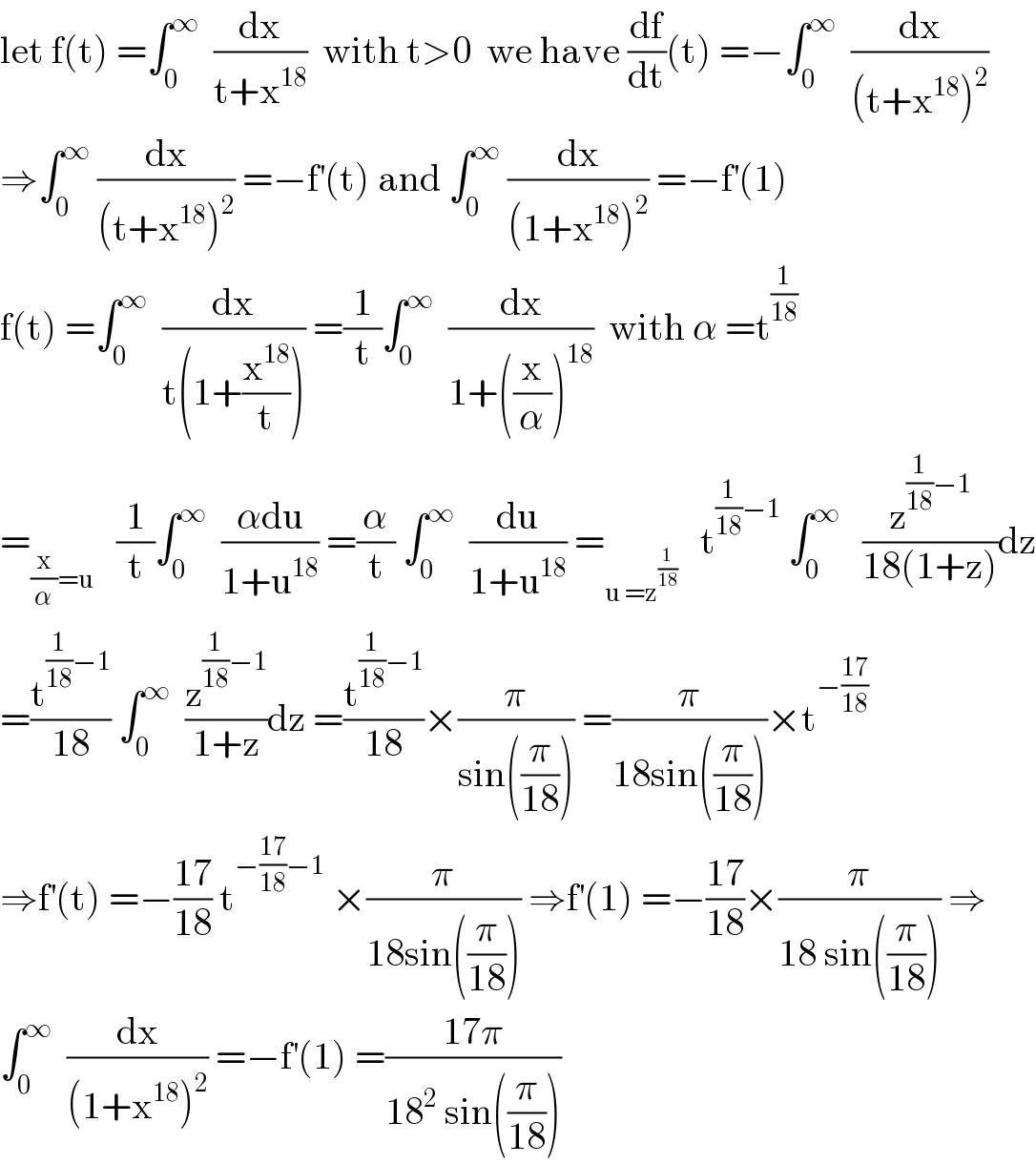 let f(t) =∫_0 ^∞   (dx/(t+x^(18) ))  with t>0  we have (df/dt)(t) =−∫_0 ^∞   (dx/((t+x^(18) )^2 ))  ⇒∫_0 ^∞  (dx/((t+x^(18) )^2 )) =−f^′ (t) and ∫_0 ^∞  (dx/((1+x^(18) )^2 )) =−f^′ (1)  f(t) =∫_0 ^∞   (dx/(t(1+(x^(18) /t)))) =(1/t)∫_0 ^∞   (dx/(1+((x/α))^(18) ))  with α =t^(1/(18))   =_((x/α)=u)    (1/t)∫_0 ^∞   ((αdu)/(1+u^(18) )) =(α/t) ∫_0 ^∞   (du/(1+u^(18) )) =_(u =z^(1/(18)) )    t^((1/(18))−1)  ∫_0 ^∞    (z^((1/(18))−1) /(18(1+z)))dz  =(t^((1/(18))−1) /(18)) ∫_0 ^∞   (z^((1/(18))−1) /(1+z))dz =(t^((1/(18))−1) /(18))×(π/(sin((π/(18))))) =(π/(18sin((π/(18)))))×t^(−((17)/(18)))   ⇒f^′ (t) =−((17)/(18)) t^(−((17)/(18))−1)  ×(π/(18sin((π/(18))))) ⇒f^′ (1) =−((17)/(18))×(π/(18 sin((π/(18))))) ⇒  ∫_0 ^∞   (dx/((1+x^(18) )^2 )) =−f^′ (1) =((17π)/(18^2  sin((π/(18)))))  