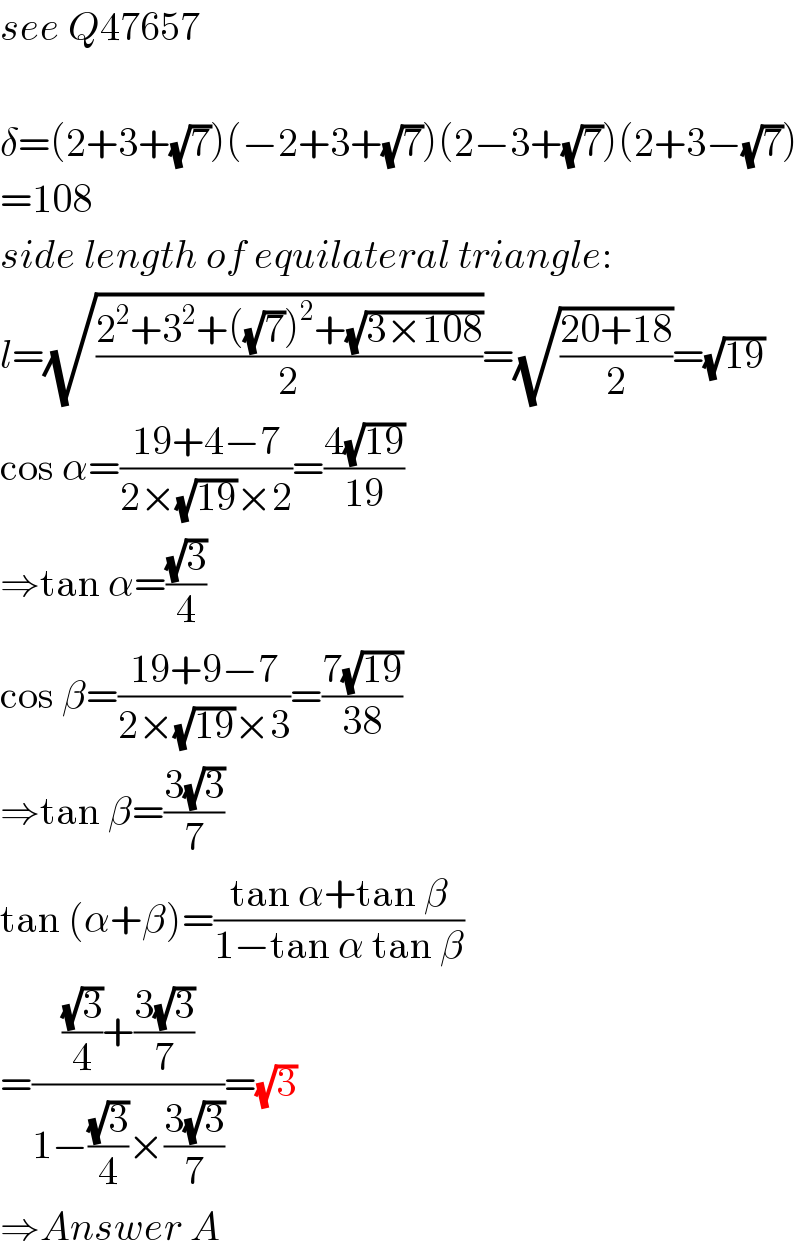 see Q47657    δ=(2+3+(√7))(−2+3+(√7))(2−3+(√7))(2+3−(√7))  =108  side length of equilateral triangle:  l=(√((2^2 +3^2 +((√7))^2 +(√(3×108)))/2))=(√((20+18)/2))=(√(19))  cos α=((19+4−7)/(2×(√(19))×2))=((4(√(19)))/(19))  ⇒tan α=((√3)/4)  cos β=((19+9−7)/(2×(√(19))×3))=((7(√(19)))/(38))  ⇒tan β=((3(√3))/7)  tan (α+β)=((tan α+tan β)/(1−tan α tan β))  =((((√3)/4)+((3(√3))/7))/(1−((√3)/4)×((3(√3))/7)))=(√3)  ⇒Answer A  