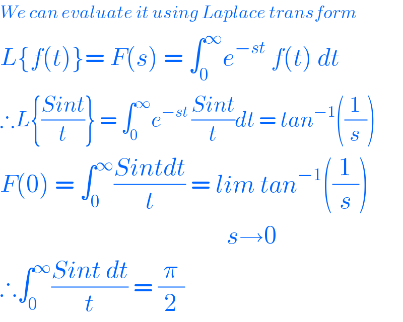We can evaluate it using Laplace transform  L{f(t)}= F(s) = âˆ«_0 ^âˆž e^(âˆ’st)  f(t) dt  âˆ´L{((Sint)/t)} = âˆ«_0 ^âˆž e^(âˆ’st ) ((Sint)/t)dt = tan^(âˆ’1) ((1/s))  F(0) = âˆ«_0 ^âˆž ((Sintdt)/t) = lim tan^(âˆ’1) ((1/s))                                               sâ†’0  âˆ´âˆ«_0 ^âˆž ((Sint dt)/t) = (Ï€/2)  