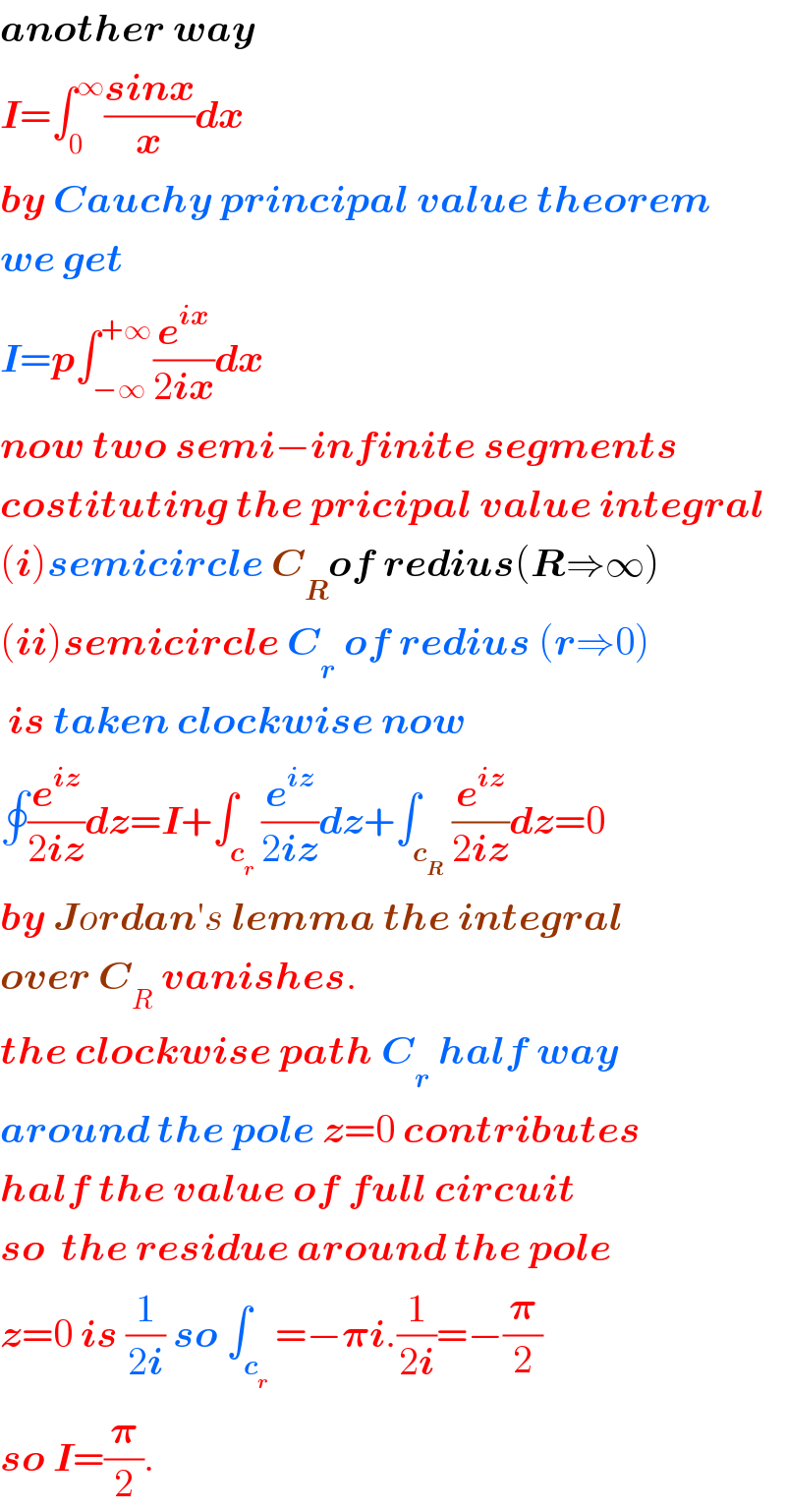 another way  I=âˆ«_0 ^âˆž ((sinx)/x)dx  by Cauchy principal value theorem  we get  I=pâˆ«_(âˆ’âˆž) ^(+âˆž) (e^(ix) /(2ix))dx  now two semiâˆ’infinite segments  costituting the pricipal value integral  (i)semicircle C_R of redius(Râ‡’âˆž)  (ii)semicircle C_r  of redius (râ‡’0)   is taken clockwise now  âˆ®(e^(iz) /(2iz))dz=I+âˆ«_c_r  (e^(iz) /(2iz))dz+âˆ«_c_R  (e^(iz) /(2iz))dz=0  by Jordanâ€²s lemma the integral  over C_R  vanishes.  the clockwise path C_r  half way  around the pole z=0 contributes  half the value of full circuit  so  the residue around the pole  z=0 is (1/(2i)) so âˆ«_c_r  =âˆ’ð�›‘i.(1/(2i))=âˆ’(ð�›‘/2)   so I=(ð�›‘/2).  