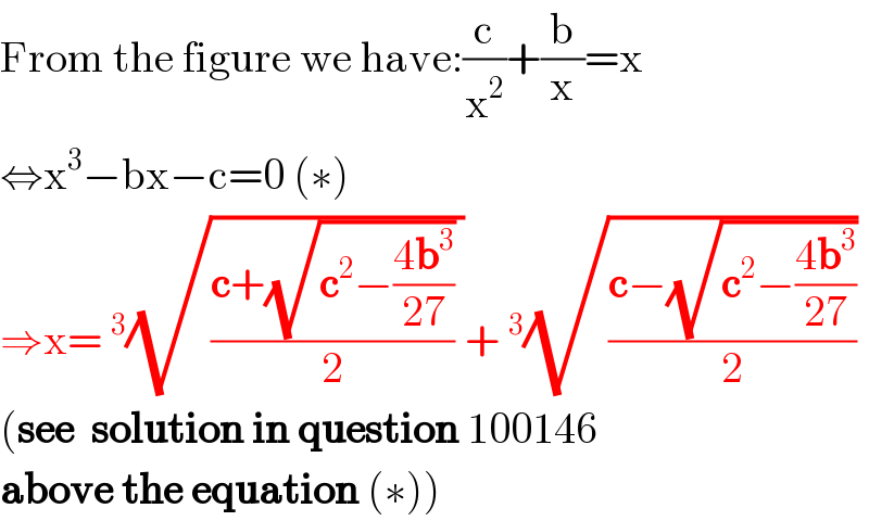 From the figure we have:(c/x^2 )+(b/x)=x  ⇔x^3 −bx−c=0 (∗)  ⇒x=^3 (√(((c+(√(c^2 −((4b^3 )/(27)))))/2) ))+^3 (√((c−(√(c^2 −((4b^3 )/(27)))))/2))  (see  solution in question 100146   above the equation (∗))  