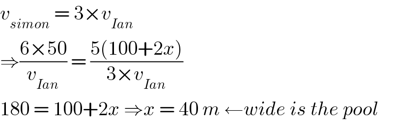 v_(simon)  = 3×v_(Ian)   ⇒((6×50)/v_(Ian) ) = ((5(100+2x))/(3×v_(Ian) ))  180 = 100+2x ⇒x = 40 m ←wide is the pool  