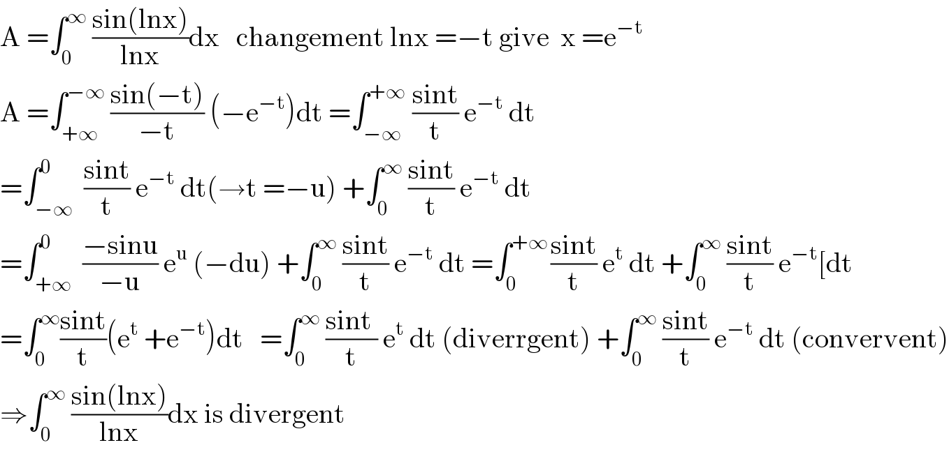 A =∫_0 ^∞  ((sin(lnx))/(lnx))dx   changement lnx =−t give  x =e^(−t)   A =∫_(+∞) ^(−∞)  ((sin(−t))/(−t)) (−e^(−t) )dt =∫_(−∞) ^(+∞)  ((sint)/t) e^(−t)  dt  =∫_(−∞) ^0  ((sint)/t) e^(−t)  dt(→t =−u) +∫_0 ^∞  ((sint)/t) e^(−t)  dt  =∫_(+∞) ^0  ((−sinu)/(−u)) e^u  (−du) +∫_0 ^∞  ((sint)/t) e^(−t)  dt =∫_0 ^(+∞ ) ((sint)/t) e^t  dt +∫_0 ^∞  ((sint)/t) e^(−t) [dt  =∫_0 ^∞ ((sint)/t)(e^t  +e^(−t) )dt   =∫_0 ^∞  ((sint )/t) e^t  dt (diverrgent) +∫_0 ^∞  ((sint)/t) e^(−t)  dt (convervent)  ⇒∫_0 ^∞  ((sin(lnx))/(lnx))dx is divergent  