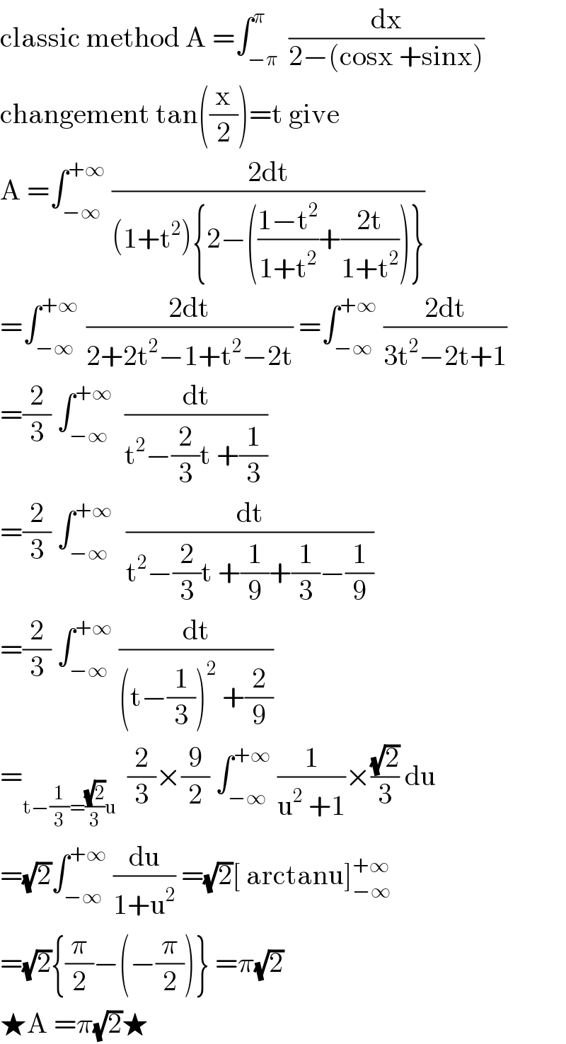 classic method A =∫_(−π) ^π  (dx/(2−(cosx +sinx)))  changement tan((x/2))=t give   A =∫_(−∞) ^(+∞)  ((2dt)/((1+t^2 ){2−(((1−t^2 )/(1+t^2 ))+((2t)/(1+t^2 )))}))  =∫_(−∞) ^(+∞ )  ((2dt)/(2+2t^2 −1+t^2 −2t)) =∫_(−∞) ^(+∞)  ((2dt)/(3t^2 −2t+1))  =(2/3) ∫_(−∞) ^(+∞)   (dt/(t^2 −(2/3)t +(1/3)))  =(2/3) ∫_(−∞) ^(+∞ )   (dt/(t^2 −(2/3)t +(1/9)+(1/3)−(1/9)))  =(2/3) ∫_(−∞) ^(+∞)  (dt/((t−(1/3))^2  +(2/9)))  =_(t−(1/3)=((√2)/3)u)   (2/3)×(9/2) ∫_(−∞) ^(+∞)  (1/(u^2  +1))×((√2)/3) du  =(√2)∫_(−∞) ^(+∞)  (du/(1+u^2 )) =(√2)[ arctanu]_(−∞) ^(+∞)   =(√2){(π/2)−(−(π/2))} =π(√2)  ★A =π(√2)★  