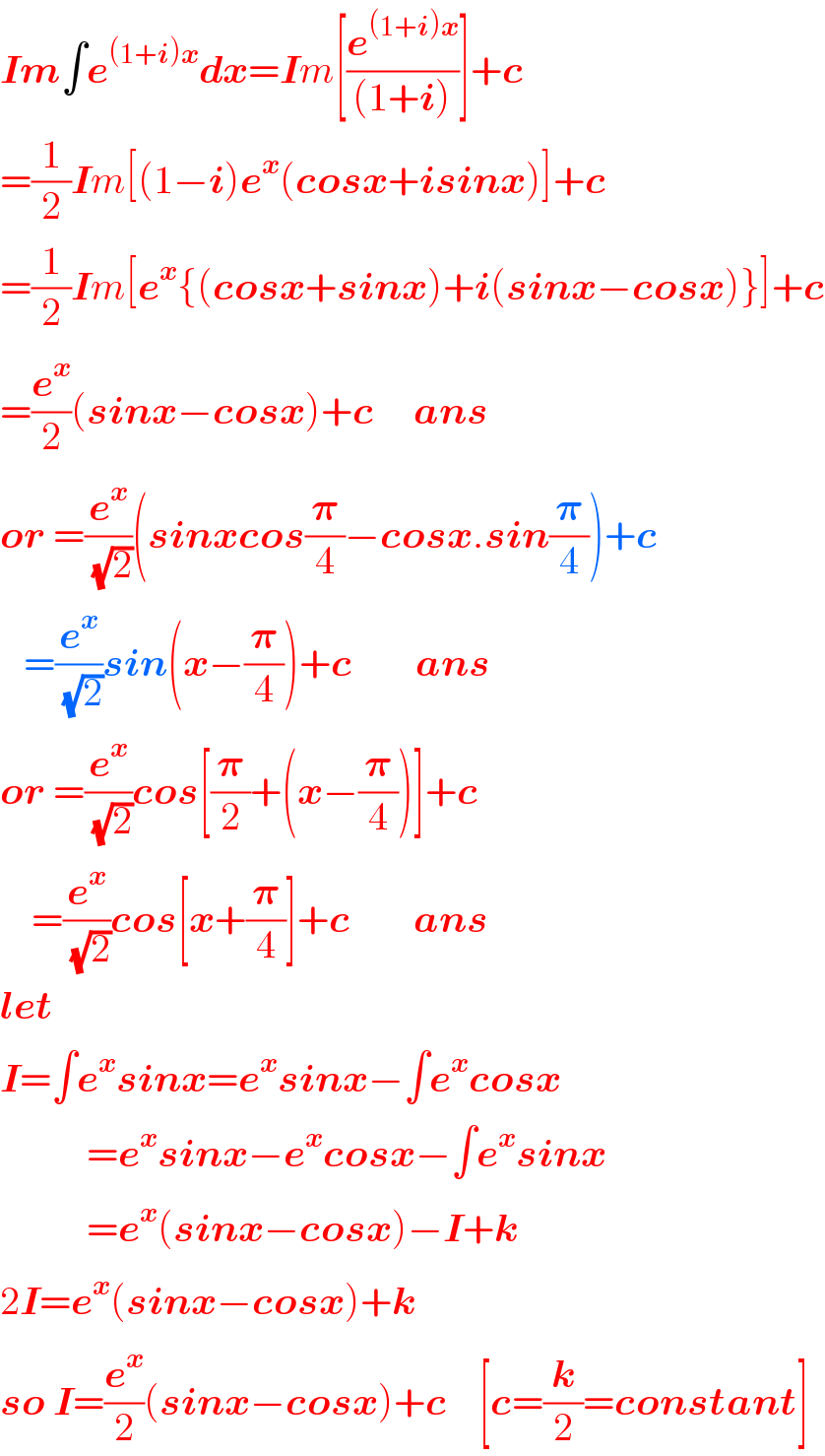 Im∫e^((1+i)x) dx=Im[(e^((1+i)x) /((1+i)))]+c  =(1/2)Im[(1−i)e^x (cosx+isinx)]+c  =(1/2)Im[e^x {(cosx+sinx)+i(sinx−cosx)}]+c  =(e^x /2)(sinx−cosx)+c     ans  or =(e^x /(√2))(sinxcos(𝛑/4)−cosx.sin(𝛑/4))+c     =(e^x /(√2))sin(x−(𝛑/4))+c        ans  or =(e^x /(√2))cos[(𝛑/2)+(x−(𝛑/4))]+c      =(e^x /(√2))cos[x+(𝛑/4)]+c        ans  let     I=∫e^x sinx=e^x sinx−∫e^x cosx             =e^x sinx−e^x cosx−∫e^x sinx             =e^x (sinx−cosx)−I+k  2I=e^x (sinx−cosx)+k  so I=(e^x /2)(sinx−cosx)+c    [c=(k/2)=constant]  