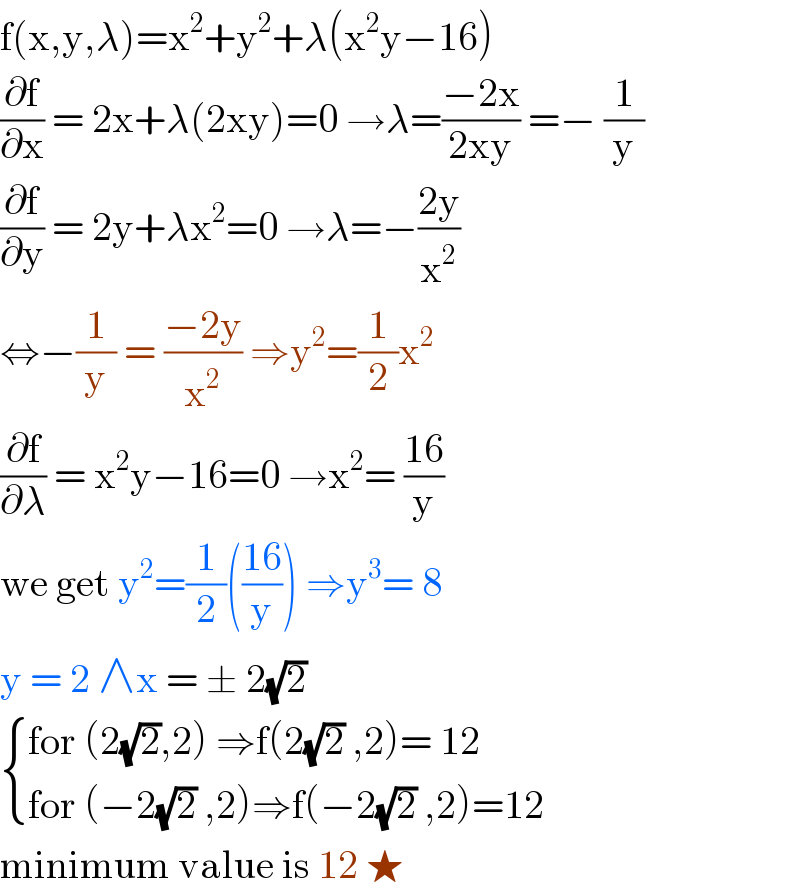 f(x,y,λ)=x^2 +y^2 +λ(x^2 y−16)  (∂f/∂x) = 2x+λ(2xy)=0 →λ=((−2x)/(2xy)) =− (1/y)  (∂f/∂y) = 2y+λx^2 =0 →λ=−((2y)/x^2 )  ⇔−(1/y) = ((−2y)/x^2 ) ⇒y^2 =(1/2)x^2   (∂f/∂λ) = x^2 y−16=0 →x^2 = ((16)/y)  we get y^2 =(1/2)(((16)/y)) ⇒y^3 = 8  y = 2 ∧x = ± 2(√2)   { ((for (2(√2),2) ⇒f(2(√2) ,2)= 12)),((for (−2(√2) ,2)⇒f(−2(√2) ,2)=12)) :}  minimum value is 12 ★   