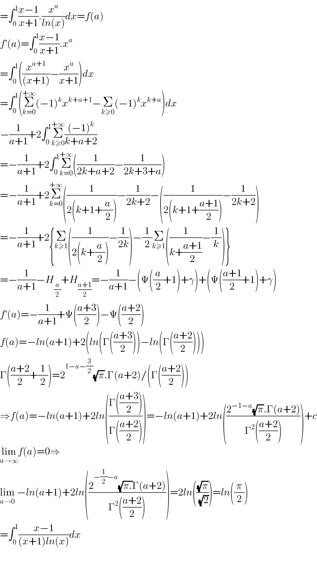 =∫_0 ^1 ((x−1)/(x+1)).(x^a /(ln(x)))dx=f(a)  f′(a)=∫_0 ^1 ((x−1)/(x+1)).x^a   =∫_0 ^1 ((x^(a+1) /((x+1)))−(x^a /(x+1)))dx  =∫_0 ^1 (Σ_(k=0) ^(+∞) (−1)^k x^(k+a+1) −Σ_(k≥0) (−1)^k x^(k+a) )dx  −(1/(a+1))+2∫_0 ^1 Σ_(k≥0) ^(+∞) (((−1)^k )/(k+a+2))  =−(1/(a+1))+2∫_0 ^1 Σ_(k=0) ^(+∞) ((1/(2k+a+2))−(1/(2k+3+a)))  =−(1/(a+1))+2Σ_(k=0) ^(+∞) ((1/(2(k+1+(a/2))))−(1/(2k+2))−((1/(2(k+1+((a+1)/2))))−(1/(2k+2)))  =−(1/(a+1))+2{Σ_(k≥1) ((1/(2(k+(a/2))))−(1/(2k)))−(1/2)Σ_(k≥1) ((1/(k+((a+1)/2)))−(1/k))}  =−(1/(a+1))−H_(a/2) +H_((a+1)/2) =−(1/(a+1))−(Ψ((a/2)+1)+γ)+(Ψ(((a+1)/2)+1)+γ)  f′(a)=−(1/(a+1))+Ψ(((a+3)/2))−Ψ(((a+2)/2))  f(a)=−ln(a+1)+2(ln(Γ(((a+3)/2)))−ln(Γ(((a+2)/2))))  Γ(((a+2)/2)+(1/2))=2^(1−a−(3/2)) (√π).Γ(a+2)/(Γ(((a+2)/2)))  ⇒f(a)=−ln(a+1)+2ln(((Γ(((a+3)/2)))/(Γ(((a+2)/2)))))=−ln(a+1)+2ln(((2^(−1−a) (√π).Γ(a+2))/(Γ^2 (((a+2)/2)))))+c  lim_(a→∞) f(a)=0⇒  lim_(a→0)  −ln(a+1)+2ln(((2^(−(1/2)−a) (√(π.))Γ(a+2))/(Γ^2 (((a+2)/2)))))=2ln(((√π)/(√2)))=ln((π/2))  =∫_0 ^1 ((x−1)/((x+1)ln(x)))dx      