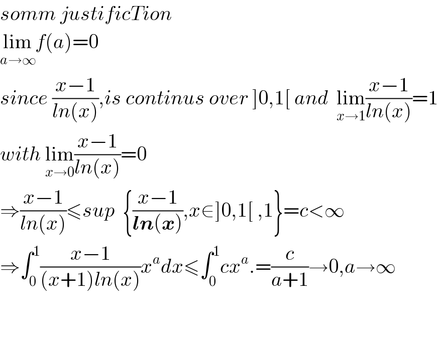 somm justificTion  lim_(a→∞) f(a)=0  since ((x−1)/(ln(x))),is continus over ]0,1[ and  lim_(x→1) ((x−1)/(ln(x)))=1  with lim_(x→0) ((x−1)/(ln(x)))=0  ⇒((x−1)/(ln(x)))≤sup  {((x−1)/(ln(x))),x∈]0,1[ ,1}=c<∞  ⇒∫_0 ^1 ((x−1)/((x+1)ln(x)))x^a dx≤∫_0 ^1 cx^a .=(c/(a+1))→0,a→∞      