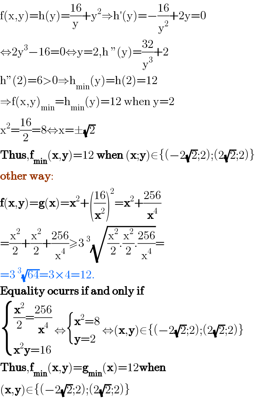 f(x,y)=h(y)=((16)/y)+y^2 ⇒h′(y)=−((16)/y^2 )+2y=0  ⇔2y^3 −16=0⇔y=2,h ”(y)=((32)/y^3 )+2  h”(2)=6>0⇒h_(min) (y)=h(2)=12  ⇒f(x,y)_(min) =h_(min) (y)=12 when y=2  x^2 =((16)/2)=8⇔x=±(√2)  Thus,f_(min) (x,y)=12 when (x;y)∈{(−2(√2);2);(2(√2);2)}  other way:  f(x,y)=g(x)=x^2 +(((16)/x^2 ))^2 =x^2 +((256)/x^4 )  =(x^2 /2)+(x^2 /2)+((256)/x^4 )≥3^3 (√((x^2 /2).(x^2 /2).((256)/x^4 )))=  =3^3 (√(64))=3×4=12.  Equality ocurrs if and only if    { (((x^2 /2)=((256)/x^4 ))),((x^2 y=16)) :} ⇔ { ((x^2 =8)),((y=2)) :} ⇔(x,y)∈{(−2(√2);2);(2(√2);2)}  Thus,f_(min) (x,y)=g_(min) (x)=12when  (x,y)∈{(−2(√2);2);(2(√2);2)}  
