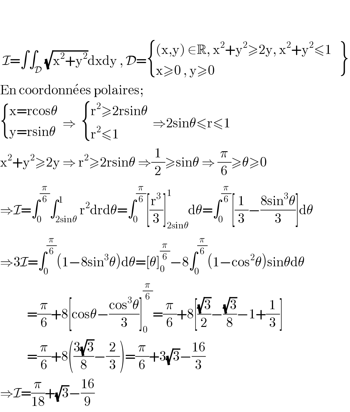      I=∫∫_D (√(x^2 +y^2 ))dxdy , D= { (((x,y) ∈R, x^2 +y^2 ≥2y, x^2 +y^2 ≤1)),((x≥0 , y≥0)) :} {: (),() }  En coordonne^� es polaires;   { ((x=rcosθ)),((y=rsinθ)) :}  ⇒   { ((r^2 ≥2rsinθ)),((r^2 ≤1)) :}  ⇒2sinθ≤r≤1  x^2 +y^2 ≥2y ⇒ r^2 ≥2rsinθ ⇒(1/2)≥sinθ ⇒ (π/6)≥θ≥0  ⇒I=∫_0 ^(π/6) ∫_(2sinθ) ^1 r^2 drdθ=∫_0 ^(π/6) [(r^3 /3)]_(2sinθ) ^1 dθ=∫_0 ^(π/6) [(1/3)−((8sin^3 θ)/3)]dθ  ⇒3I=∫_0 ^(π/6) (1−8sin^3 θ)dθ=[θ]_0 ^(π/6) −8∫_0 ^(π/6) (1−cos^2 θ)sinθdθ             =(π/6)+8[cosθ−((cos^3 θ)/3)]_0 ^(π/6) =(π/6)+8[((√3)/2)−((√3)/8)−1+(1/3)]             =(π/6)+8(((3(√3))/8)−(2/3))=(π/6)+3(√3)−((16)/3)  ⇒I=(π/(18))+(√3)−((16)/9)  