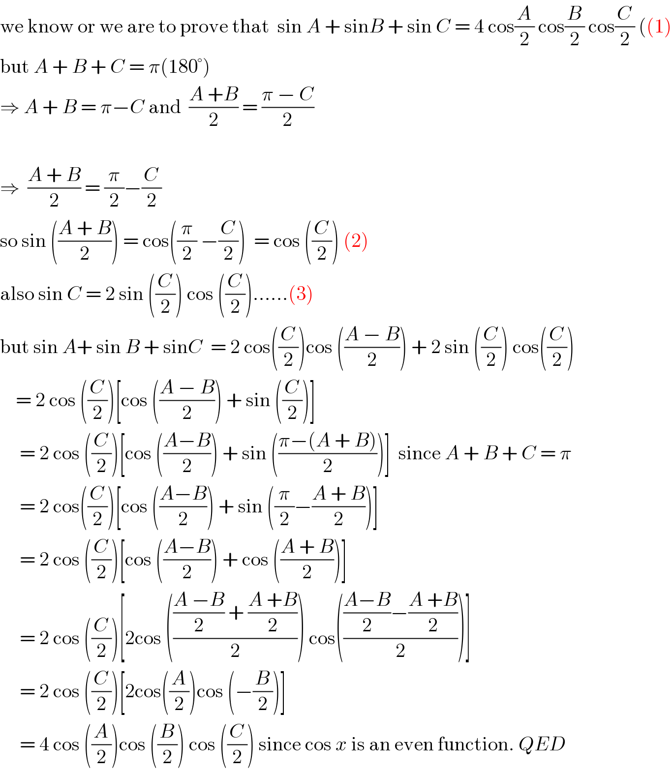 we know or we are to prove that  sin A + sinB + sin C = 4 cos(A/2) cos(B/2) cos(C/2) ((1)  but A + B + C = π(180°)  ⇒ A + B = π−C and  ((A +B)/2) = ((π − C)/2)    ⇒  ((A + B)/2) = (π/2)−(C/2)  so sin (((A + B)/2)) = cos((π/2) −(C/2))  = cos ((C/2)) (2)  also sin C = 2 sin ((C/2)) cos ((C/2))......(3)  but sin A+ sin B + sinC  = 2 cos((C/2))cos (((A − B)/2)) + 2 sin ((C/2)) cos((C/2))      = 2 cos ((C/2))[cos (((A − B)/2)) + sin ((C/2))]       = 2 cos ((C/2))[cos (((A−B)/2)) + sin (((π−(A + B))/2))]  since A + B + C = π       = 2 cos((C/2))[cos (((A−B)/2)) + sin ((π/2)−((A + B)/2))]        = 2 cos ((C/2))[cos (((A−B)/2)) + cos (((A + B)/2))]       = 2 cos ((C/2))[2cos (((((A −B)/2) + ((A +B)/2))/2)) cos(((((A−B)/2)−((A +B)/2))/2))]       = 2 cos ((C/2))[2cos((A/2))cos (−(B/2))]       = 4 cos ((A/2))cos ((B/2)) cos ((C/2)) since cos x is an even function. QED  