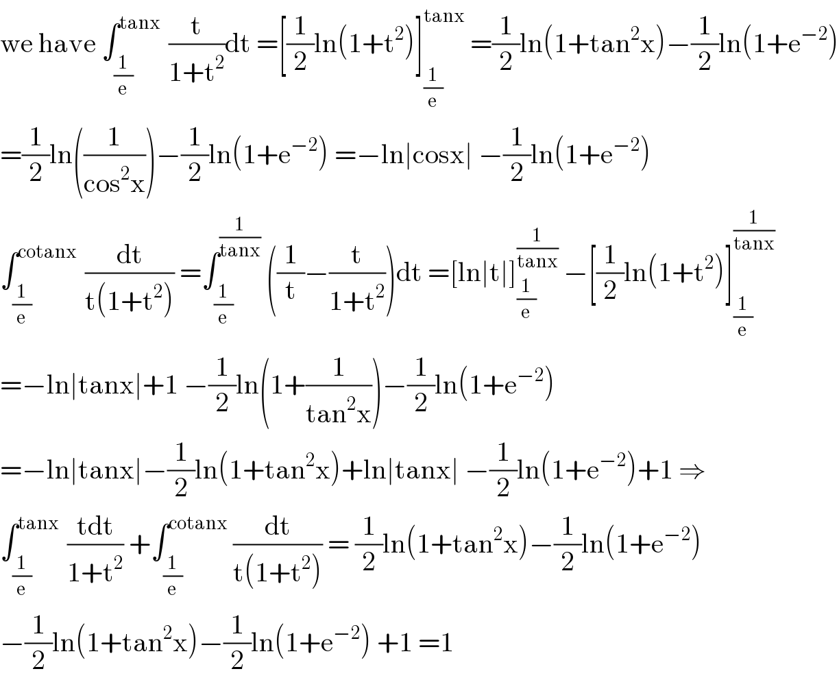 we have ∫_(1/e) ^(tanx )  (t/(1+t^2 ))dt =[(1/2)ln(1+t^2 )]_(1/e) ^(tanx)  =(1/2)ln(1+tan^2 x)−(1/2)ln(1+e^(−2) )  =(1/2)ln((1/(cos^2 x)))−(1/2)ln(1+e^(−2) ) =−ln∣cosx∣ −(1/2)ln(1+e^(−2) )  ∫_(1/e) ^(cotanx )  (dt/(t(1+t^2 ))) =∫_(1/e) ^(1/(tanx))  ((1/t)−(t/(1+t^2 )))dt =[ln∣t∣]_(1/e) ^(1/(tanx))  −[(1/2)ln(1+t^2 )]_(1/e) ^(1/(tanx))   =−ln∣tanx∣+1 −(1/2)ln(1+(1/(tan^2 x)))−(1/2)ln(1+e^(−2) )  =−ln∣tanx∣−(1/2)ln(1+tan^2 x)+ln∣tanx∣ −(1/2)ln(1+e^(−2) )+1 ⇒  ∫_(1/e) ^(tanx )  ((tdt)/(1+t^2 )) +∫_(1/e) ^(cotanx)  (dt/(t(1+t^2 ))) = (1/2)ln(1+tan^2 x)−(1/2)ln(1+e^(−2) )  −(1/2)ln(1+tan^2 x)−(1/2)ln(1+e^(−2) ) +1 =1  