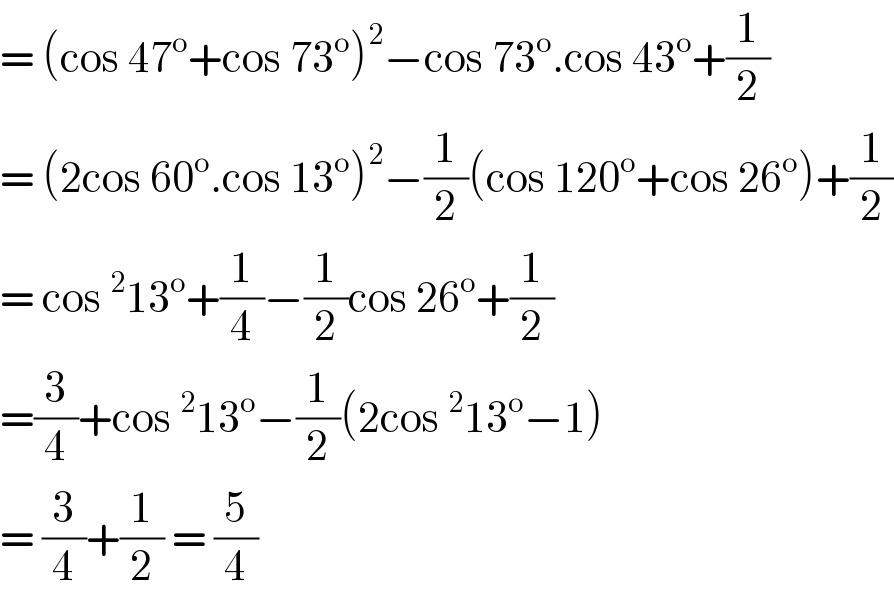 = (cos 47^o +cos 73^o )^2 −cos 73^o .cos 43^o +(1/2)  = (2cos 60^o .cos 13^o )^2 −(1/2)(cos 120^o +cos 26^o )+(1/2)  = cos^2 13^o +(1/4)−(1/2)cos 26^o +(1/2)  =(3/4)+cos^2 13^o −(1/2)(2cos^2 13^o −1)  = (3/4)+(1/2) = (5/4)  