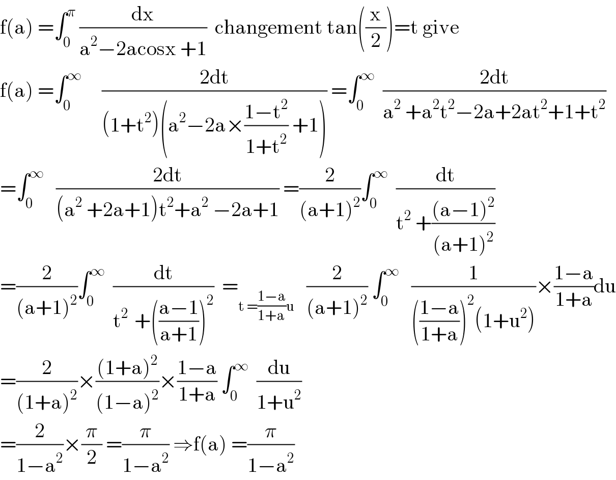 f(a) =∫_0 ^π  (dx/(a^2 −2acosx +1))  changement tan((x/2))=t give  f(a) =∫_0 ^∞      ((2dt)/((1+t^2 )(a^2 −2a×((1−t^2 )/(1+t^2 )) +1))) =∫_0 ^∞   ((2dt)/(a^2  +a^2 t^2 −2a+2at^2 +1+t^2 ))  =∫_0 ^∞    ((2dt)/((a^2  +2a+1)t^2 +a^2  −2a+1)) =(2/((a+1)^2 ))∫_0 ^∞   (dt/(t^2  +(((a−1)^2 )/((a+1)^2 ))))  =(2/((a+1)^2 ))∫_0 ^∞   (dt/(t^(2 )  +(((a−1)/(a+1)))^2 ))  =_(t =((1−a)/(1+a))u)    (2/((a+1)^2 )) ∫_0 ^∞    (1/((((1−a)/(1+a)))^2 (1+u^2 )))×((1−a)/(1+a))du  =(2/((1+a)^2 ))×(((1+a)^2 )/((1−a)^2 ))×((1−a)/(1+a)) ∫_0 ^∞   (du/(1+u^2 ))  =(2/(1−a^2 ))×(π/2) =(π/(1−a^2 )) ⇒f(a) =(π/(1−a^2 ))  