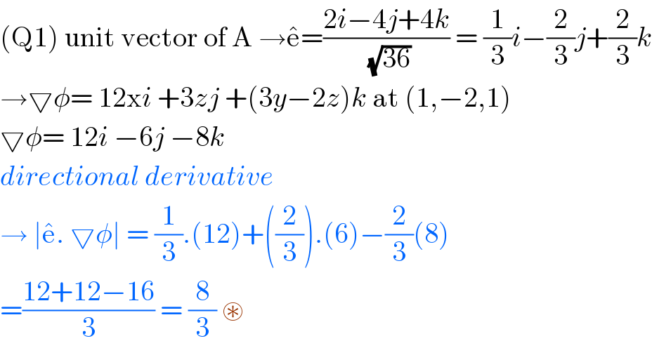 (Q1) unit vector of A →e^� =((2i−4j+4k)/(√(36))) = (1/3)i−(2/3)j+(2/3)k  →▽φ= 12xi +3zj +(3y−2z)k at (1,−2,1)  ▽φ= 12i −6j −8k  directional derivative   → ∣e^� . ▽φ∣ = (1/3).(12)+((2/3)).(6)−(2/3)(8)  =((12+12−16)/3) = (8/3) ⊛    