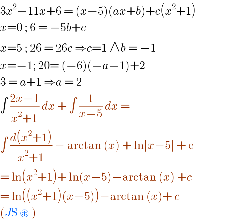 3x^2 −11x+6 = (x−5)(ax+b)+c(x^2 +1)  x=0 ; 6 = −5b+c  x=5 ; 26 = 26c ⇒c=1 ∧b = −1  x=−1; 20= (−6)(−a−1)+2  3 = a+1 ⇒a = 2  ∫ ((2x−1)/(x^2 +1)) dx + ∫ (1/(x−5)) dx =  ∫ ((d(x^2 +1))/(x^2 +1)) − arctan (x) + ln∣x−5∣ + c  = ln(x^2 +1)+ ln(x−5)−arctan (x) +c   = ln((x^2 +1)(x−5))−arctan (x)+ c  (JS ⊛ )  