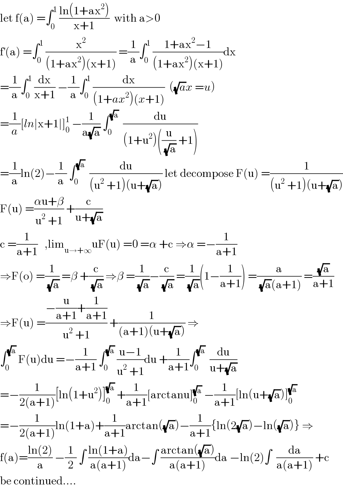 let f(a) =∫_0 ^1  ((ln(1+ax^2 ))/(x+1))  with a>0  f^′ (a) =∫_0 ^1  (x^2 /((1+ax^2 )(x+1))) =(1/a)∫_0 ^1  ((1+ax^2 −1)/((1+ax^2 )(x+1)))dx  =(1/a)∫_0 ^1  (dx/(x+1)) −(1/a)∫_0 ^1  (dx/((1+ax^2 )(x+1)))  ((√a)x =u)  =(1/a)[ln∣x+1∣]_0 ^1  −(1/(a(√a))) ∫_0 ^(√a)   (du/((1+u^2 )((u/(√a)) +1)))  =(1/a)ln(2)−(1/a) ∫_0 ^(√a)   (du/((u^2  +1)(u+(√a)))) let decompose F(u) =(1/((u^2  +1)(u+(√a))))  F(u) =((αu+β)/(u^2  +1)) +(c/(u+(√a)))  c =(1/(a+1))   ,lim_(u→+∞) uF(u) =0 =α +c ⇒α =−(1/(a+1))  ⇒F(o) =(1/(√a)) =β +(c/(√a)) ⇒β =(1/(√a))−(c/(√a)) =(1/(√a))(1−(1/(a+1))) =(a/((√a)(a+1))) =((√a)/(a+1))  ⇒F(u) =((−(u/(a+1))+(1/(a+1)))/(u^2  +1)) +(1/((a+1)(u+(√a)))) ⇒  ∫_0 ^(√a)  F(u)du =−(1/(a+1)) ∫_0 ^(√a)  ((u−1)/(u^2  +1))du +(1/(a+1))∫_0 ^(√a)   (du/(u+(√a)))  =−(1/(2(a+1)))[ln(1+u^2 )]_0 ^(√a)  +(1/(a+1))[arctanu]_0 ^(√a)  −(1/(a+1))[ln(u+(√a))]_0 ^(√a)   =−(1/(2(a+1)))ln(1+a)+(1/(a+1))arctan((√a))−(1/(a+1)){ln(2(√a))−ln((√a))} ⇒  f(a)=((ln(2))/a) −(1/2) ∫ ((ln(1+a))/(a(a+1)))da−∫ ((arctan((√a)))/(a(a+1)))da −ln(2)∫  (da/(a(a+1))) +c  be continued....  