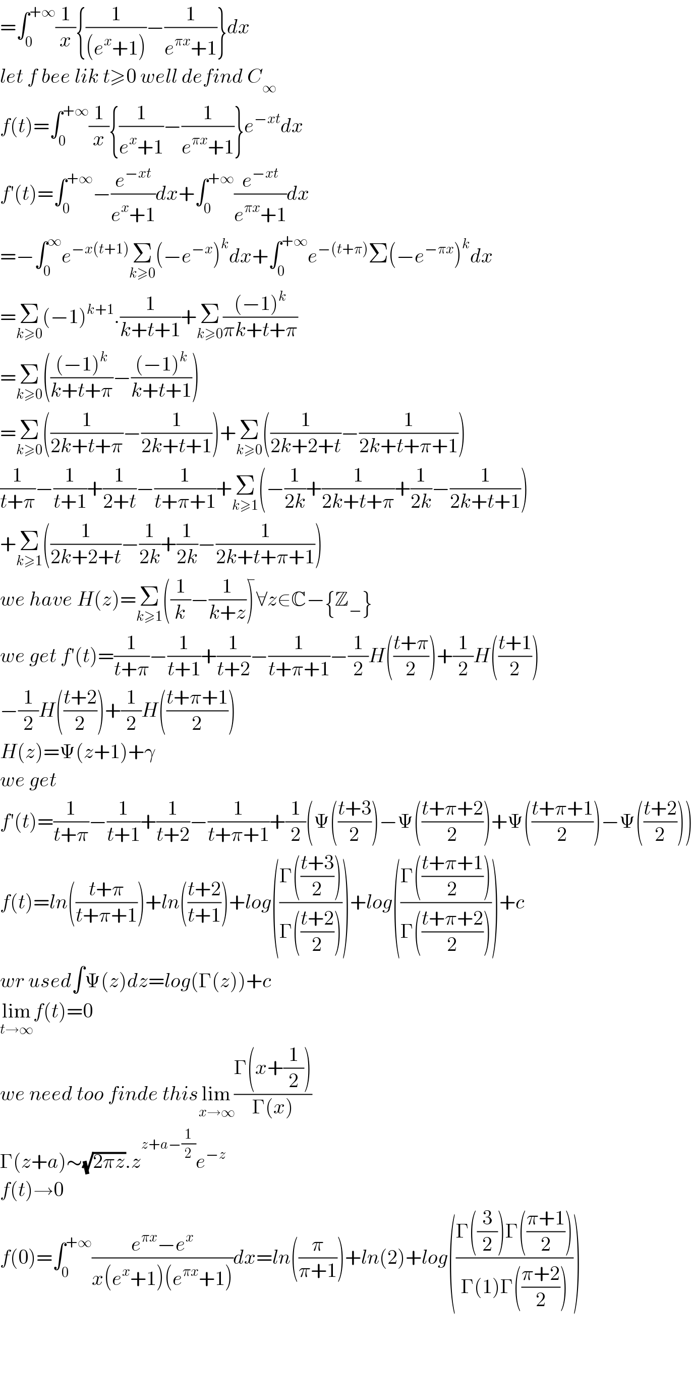 =∫_0 ^(+∞) (1/x){(1/((e^x +1)))−(1/(e^(πx) +1))}dx  let f bee lik t≥0 well defind C_∞   f(t)=∫_0 ^(+∞) (1/x){(1/(e^x +1))−(1/(e^(πx) +1))}e^(−xt) dx  f′(t)=∫_0 ^(+∞) −(e^(−xt) /(e^x +1))dx+∫_0 ^(+∞) (e^(−xt) /(e^(πx) +1))dx  =−∫_0 ^∞ e^(−x(t+1)) Σ_(k≥0) (−e^(−x) )^k dx+∫_0 ^(+∞) e^(−(t+π)) Σ(−e^(−πx) )^k dx  =Σ_(k≥0) (−1)^(k+1) .(1/(k+t+1))+Σ_(k≥0) (((−1)^k )/(πk+t+π))  =Σ_(k≥0) ((((−1)^k )/(k+t+π))−(((−1)^k )/(k+t+1)))  =Σ_(k≥0) ((1/(2k+t+π))−(1/(2k+t+1)))+Σ_(k≥0) ((1/(2k+2+t))−(1/(2k+t+π+1)))  (1/(t+π))−(1/(t+1))+(1/(2+t))−(1/(t+π+1))+Σ_(k≥1) (−(1/(2k))+(1/(2k+t+π))+(1/(2k))−(1/(2k+t+1)))  +Σ_(k≥1) ((1/(2k+2+t))−(1/(2k))+(1/(2k))−(1/(2k+t+π+1)))  we have H(z)=Σ_(k≥1) ((1/k)−(1/(k+z)))^� ∀z∈C−{Z_− }  we get f′(t)=(1/(t+π))−(1/(t+1))+(1/(t+2))−(1/(t+π+1))−(1/2)H(((t+π)/2))+(1/2)H(((t+1)/2))  −(1/2)H(((t+2)/2))+(1/2)H(((t+π+1)/2))  H(z)=Ψ(z+1)+γ  we get  f′(t)=(1/(t+π))−(1/(t+1))+(1/(t+2))−(1/(t+π+1))+(1/2)(Ψ(((t+3)/2))−Ψ(((t+π+2)/2))+Ψ(((t+π+1)/2))−Ψ(((t+2)/2)))  f(t)=ln(((t+π)/(t+π+1)))+ln(((t+2)/(t+1)))+log(((Γ(((t+3)/2)))/(Γ(((t+2)/2)))))+log(((Γ(((t+π+1)/2)))/(Γ(((t+π+2)/2)))))+c  wr used∫Ψ(z)dz=log(Γ(z))+c  lim_(t→∞) f(t)=0  we need too finde thislim_(x→∞) ((Γ(x+(1/2)))/(Γ(x)))  Γ(z+a)∼(√(2πz)).z^(z+a−(1/2)) e^(−z)   f(t)→0  f(0)=∫_0 ^(+∞) ((e^(πx) −e^x )/(x(e^x +1)(e^(πx) +1)))dx=ln((π/(π+1)))+ln(2)+log(((Γ((3/2))Γ(((π+1)/2)))/(Γ(1)Γ(((π+2)/2)))))        