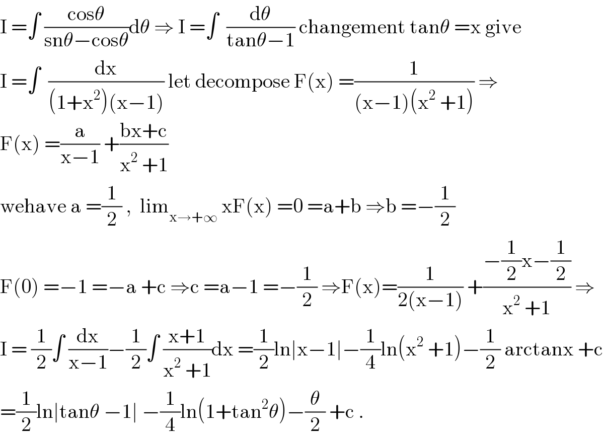 I =âˆ« ((cosÎ¸)/(snÎ¸âˆ’cosÎ¸))dÎ¸ â‡’ I =âˆ«  (dÎ¸/(tanÎ¸âˆ’1)) changement tanÎ¸ =x give  I =âˆ«  (dx/((1+x^2 )(xâˆ’1))) let decompose F(x) =(1/((xâˆ’1)(x^2  +1))) â‡’  F(x) =(a/(xâˆ’1)) +((bx+c)/(x^2  +1))  wehave a =(1/2) ,  lim_(xâ†’+âˆž)  xF(x) =0 =a+b â‡’b =âˆ’(1/2)  F(0) =âˆ’1 =âˆ’a +c â‡’c =aâˆ’1 =âˆ’(1/2) â‡’F(x)=(1/(2(xâˆ’1))) +((âˆ’(1/2)xâˆ’(1/2))/(x^2  +1)) â‡’  I = (1/2)âˆ« (dx/(xâˆ’1))âˆ’(1/2)âˆ« ((x+1)/(x^2  +1))dx =(1/2)lnâˆ£xâˆ’1âˆ£âˆ’(1/4)ln(x^2  +1)âˆ’(1/2) arctanx +c  =(1/2)lnâˆ£tanÎ¸ âˆ’1âˆ£ âˆ’(1/4)ln(1+tan^2 Î¸)âˆ’(Î¸/2) +c .  