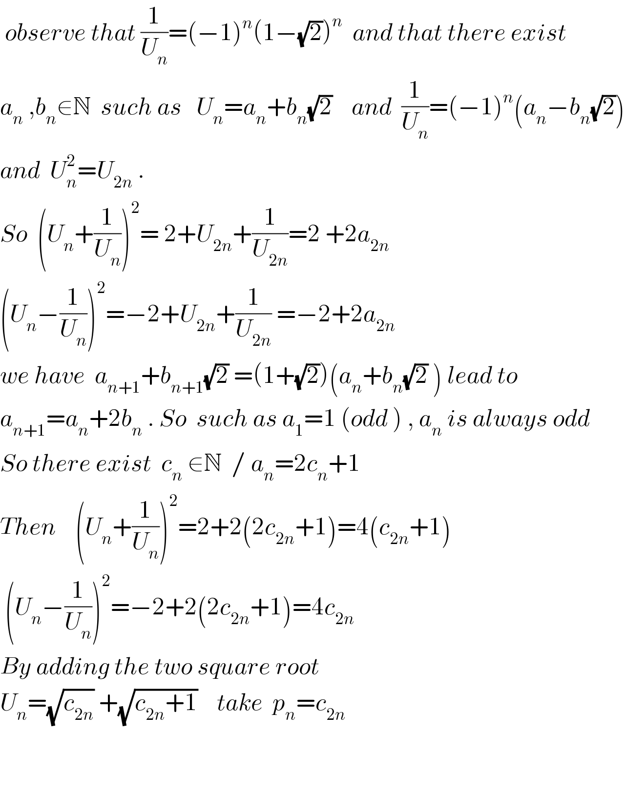  observe that (1/U_n )=(−1)^n (1−(√2))^n   and that there exist   a_n  ,b_n ∈N  such as   U_n =a_n +b_n (√2)    and  (1/U_n )=(−1)^n (a_n −b_n (√2))  and  U_n ^2 =U_(2n)  .  So  (U_n ^ +(1/U_n ))^2 = 2+U_(2n) +(1/U_(2n) )=2 +2a_(2n)    (U_n −(1/U_n ))^2 =−2+U_(2n) +(1/U_(2n) ) =−2+2a_(2n)   we have  a_(n+1) +b_(n+1) (√2) =(1+(√2))(a_n +b_n (√2) ) lead to  a_(n+1) =a_n +2b_n  . So  such as a_1 =1 (odd ) , a_n  is always odd   So there exist  c_n  ∈N  / a_n =2c_n +1  Then    (U_n +(1/U_n ))^2 =2+2(2c_(2n) +1)=4(c_(2n) +1)   (U_n −(1/U_n ))^2 =−2+2(2c_(2n) +1)=4c_(2n)    By adding the two square root   U_n =(√c_(2n) ) +(√(c_(2n) +1))    take  p_n =c_(2n)       