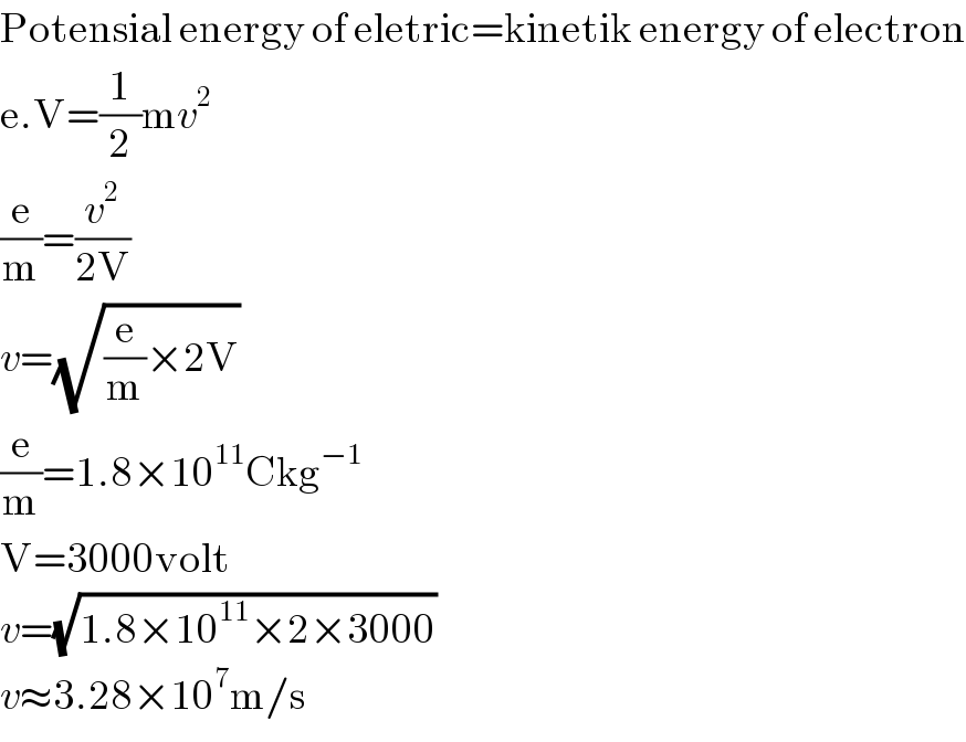 Potensial energy of eletric=kinetik energy of electron  e.V=(1/2)mv^2   (e/m)=(v^2 /(2V))  v=(√((e/m)×2V))  (e/m)=1.8×10^(11) Ckg^(−1)   V=3000volt  v=(√(1.8×10^(11) ×2×3000))  v≈3.28×10^7 m/s  