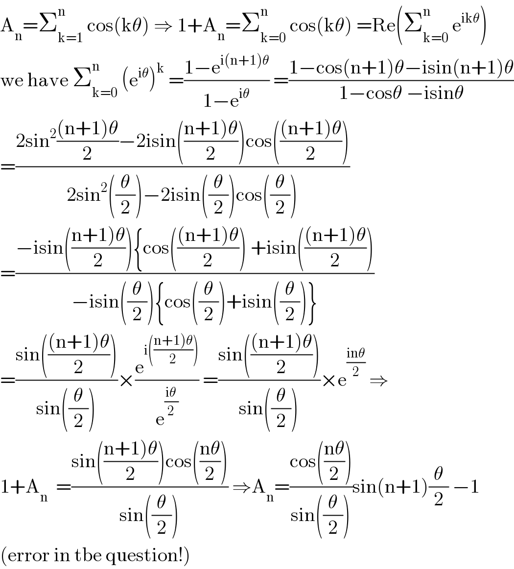 A_n =Σ_(k=1) ^n  cos(kθ) ⇒ 1+A_n =Σ_(k=0) ^n  cos(kθ) =Re(Σ_(k=0) ^n  e^(ikθ) )  we have Σ_(k=0) ^n  (e^(iθ) )^k  =((1−e^(i(n+1)θ) )/(1−e^(iθ) )) =((1−cos(n+1)θ−isin(n+1)θ)/(1−cosθ −isinθ))  =((2sin^2 (((n+1)θ)/2)−2isin(((n+1)θ)/2))cos((((n+1)θ)/2)))/(2sin^2 ((θ/2))−2isin((θ/2))cos((θ/2))))  =((−isin(((n+1)θ)/2)){cos((((n+1)θ)/2)) +isin((((n+1)θ)/2)))/(−isin((θ/2)){cos((θ/2))+isin((θ/2))}))  =((sin((((n+1)θ)/2)))/(sin((θ/2))))×(e^(i(((n+1)θ)/2))) /e^((iθ)/2) ) =((sin((((n+1)θ)/2)))/(sin((θ/2))))×e^((inθ)/2)  ⇒  1+A_n   =((sin(((n+1)θ)/2))cos(((nθ)/2)))/(sin((θ/2)))) ⇒A_n =((cos(((nθ)/2)))/(sin((θ/2))))sin(n+1)(θ/2) −1  (error in tbe question!)  