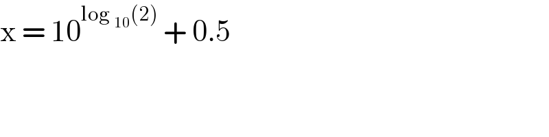 x = 10^(log _(10) (2))  + 0.5   