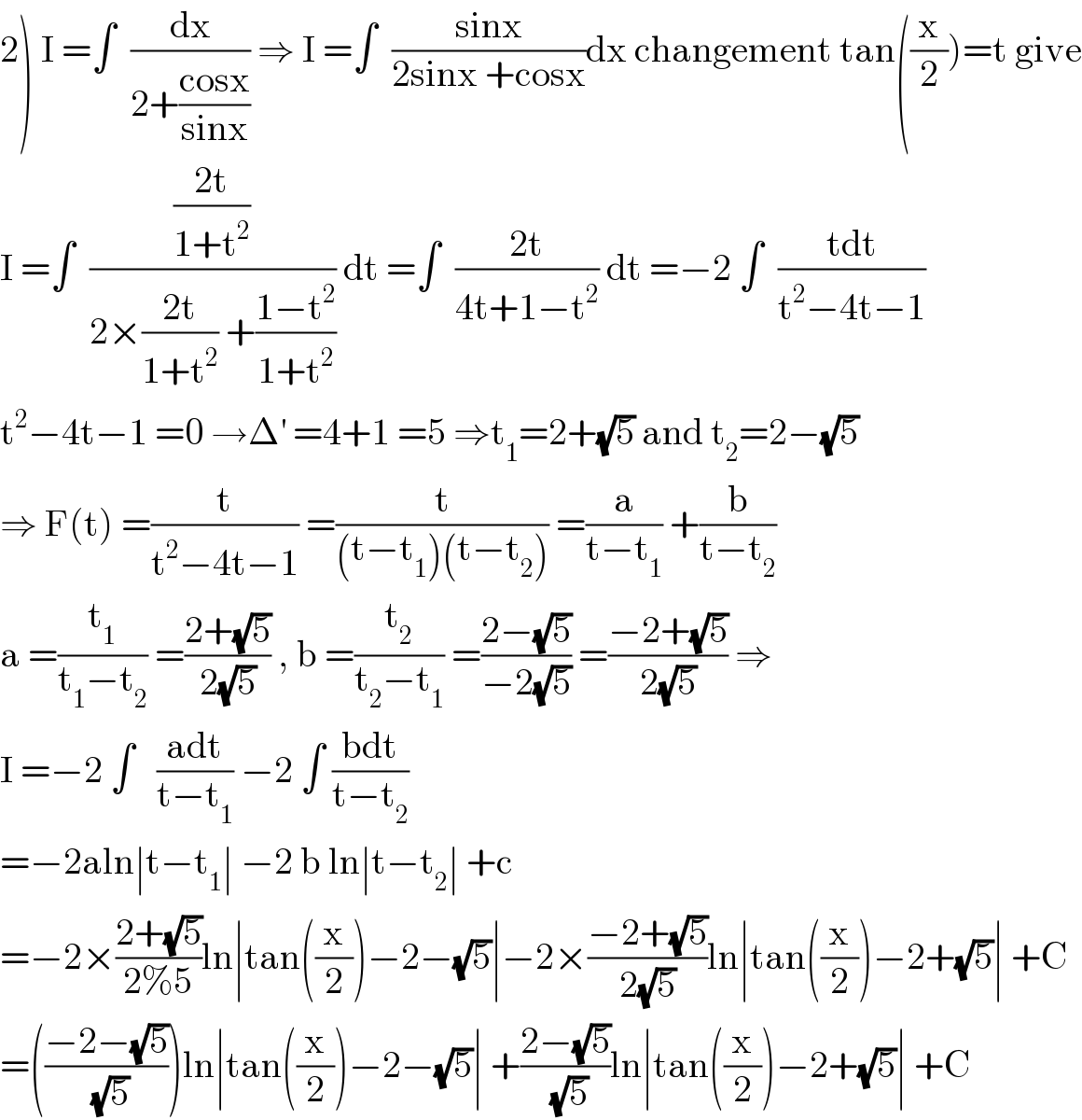 2) I =∫  (dx/(2+((cosx)/(sinx)))) ⇒ I =∫  ((sinx)/(2sinx +cosx))dx changement tan((x/2))=t give  I =∫  (((2t)/(1+t^2 ))/(2×((2t)/(1+t^2 )) +((1−t^2 )/(1+t^2 )))) dt =∫  ((2t)/(4t+1−t^2 )) dt =−2 ∫  ((tdt)/(t^2 −4t−1))  t^2 −4t−1 =0 →Δ^′  =4+1 =5 ⇒t_1 =2+(√5) and t_2 =2−(√5)  ⇒ F(t) =(t/(t^2 −4t−1)) =(t/((t−t_1 )(t−t_2 ))) =(a/(t−t_1 )) +(b/(t−t_2 ))  a =(t_1 /(t_1 −t_2 )) =((2+(√5))/(2(√5))) , b =(t_2 /(t_2 −t_1 )) =((2−(√5))/(−2(√5))) =((−2+(√5))/(2(√5))) ⇒  I =−2 ∫   ((adt)/(t−t_1 )) −2 ∫ ((bdt)/(t−t_2 ))  =−2aln∣t−t_1 ∣ −2 b ln∣t−t_2 ∣ +c  =−2×((2+(√5))/(2%5))ln∣tan((x/2))−2−(√5)∣−2×((−2+(√5))/(2(√5)))ln∣tan((x/2))−2+(√5)∣ +C  =(((−2−(√5))/(√5)))ln∣tan((x/2))−2−(√5)∣ +((2−(√5))/(√5))ln∣tan((x/2))−2+(√5)∣ +C  