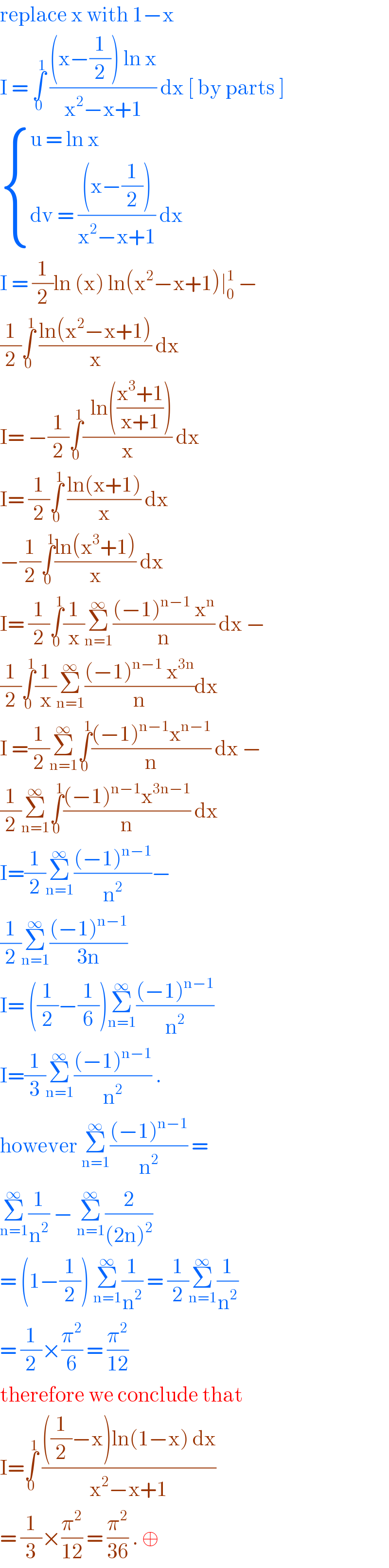replace x with 1−x   I = ∫_0 ^1  (((x−(1/2)) ln x)/(x^2 −x+1)) dx [ by parts ]   { ((u = ln x)),((dv = (((x−(1/2)))/(x^2 −x+1)) dx)) :}  I = (1/2)ln (x) ln(x^2 −x+1)∣_0 ^1  −  (1/2)∫_0 ^1  ((ln(x^2 −x+1))/x) dx   I= −(1/2)∫_0 ^1 ((  ln(((x^3 +1)/(x+1))))/x) dx   I= (1/2)∫_0 ^1  ((ln(x+1))/x) dx  −(1/2)∫_0 ^1 ((ln(x^3 +1))/x) dx   I= (1/2)∫_0 ^1 (1/x)Σ_(n=1) ^∞ (((−1)^(n−1)  x^n )/n) dx −  (1/2)∫_0 ^1 (1/x)Σ_(n=1) ^∞ (((−1)^(n−1)  x^(3n) )/n)dx  I =(1/2)Σ_(n=1) ^∞ ∫_0 ^1 (((−1)^(n−1) x^(n−1) )/n) dx −  (1/2)Σ_(n=1) ^∞ ∫_0 ^1 (((−1)^(n−1) x^(3n−1) )/n) dx   I=(1/2)Σ_(n=1) ^∞ (((−1)^(n−1) )/n^2 )−  (1/2)Σ_(n=1) ^∞ (((−1)^(n−1) )/(3n))  I= ((1/2)−(1/6))Σ_(n=1) ^∞ (((−1)^(n−1) )/n^2 )  I=(1/3)Σ_(n=1) ^∞ (((−1)^(n−1) )/n^2 ) .  however Σ_(n=1) ^∞ (((−1)^(n−1) )/n^2 ) =   Σ_(n=1) ^∞ (1/n^2 ) − Σ_(n=1) ^∞ (2/((2n)^2 ))  = (1−(1/2)) Σ_(n=1) ^∞ (1/n^2 ) = (1/2)Σ_(n=1) ^∞ (1/n^2 )  = (1/2)×(π^2 /6) = (π^2 /(12))  therefore we conclude that   I=∫_0 ^1  ((((1/2)−x)ln(1−x) dx)/(x^2 −x+1))  = (1/3)×(π^2 /(12)) = (π^2 /(36)) . ⊕   