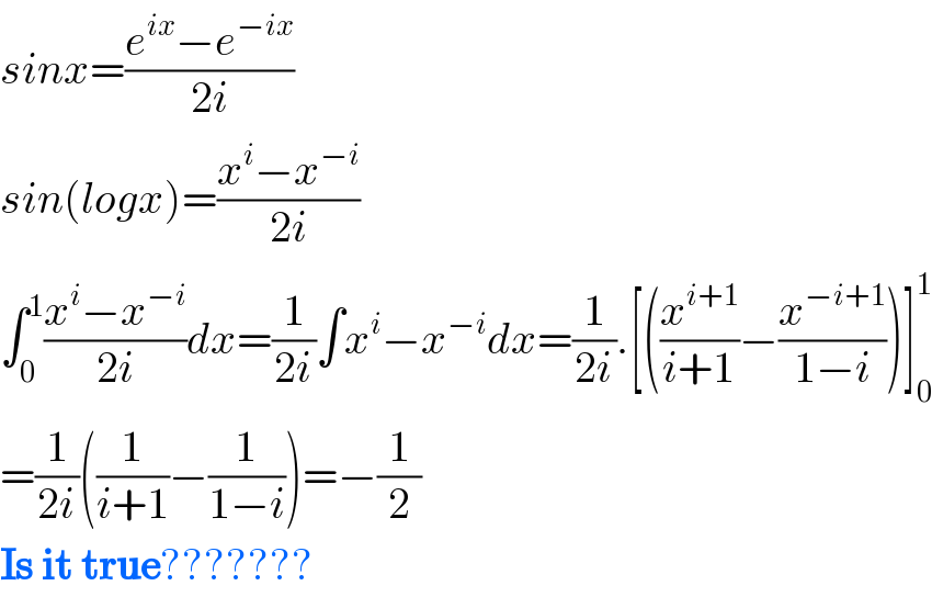 sinx=((e^(ix) −e^(−ix) )/(2i))  sin(logx)=((x^i −x^(−i) )/(2i))  ∫_0 ^1 ((x^i −x^(−i) )/(2i))dx=(1/(2i))∫x^i −x^(−i) dx=(1/(2i)).[((x^(i+1) /(i+1))−(x^(−i+1) /(1−i)))]_0 ^1   =(1/(2i))((1/(i+1))−(1/(1−i)))=−(1/2)  Is it true???????  