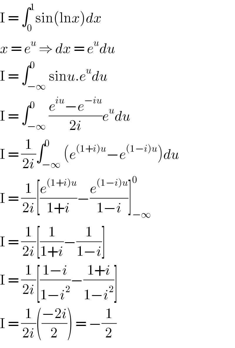 I = ∫_0 ^1 sin(lnx)dx  x = e^u  ⇒ dx = e^u du  I = ∫_(−∞) ^0 sinu.e^u du  I = ∫_(−∞) ^0 ((e^(iu) −e^(−iu) )/(2i))e^u du  I = (1/(2i))∫_(−∞) ^0 (e^((1+i)u) −e^((1−i)u) )du  I = (1/(2i))[(e^((1+i)u) /(1+i))−(e^((1−i)u) /(1−i))]_(−∞) ^0   I = (1/(2i))[(1/(1+i))−(1/(1−i))]  I = (1/(2i))[((1−i)/(1−i^2 ))−((1+i)/(1−i^2 ))]  I = (1/(2i))(((−2i)/2)) = −(1/2)  