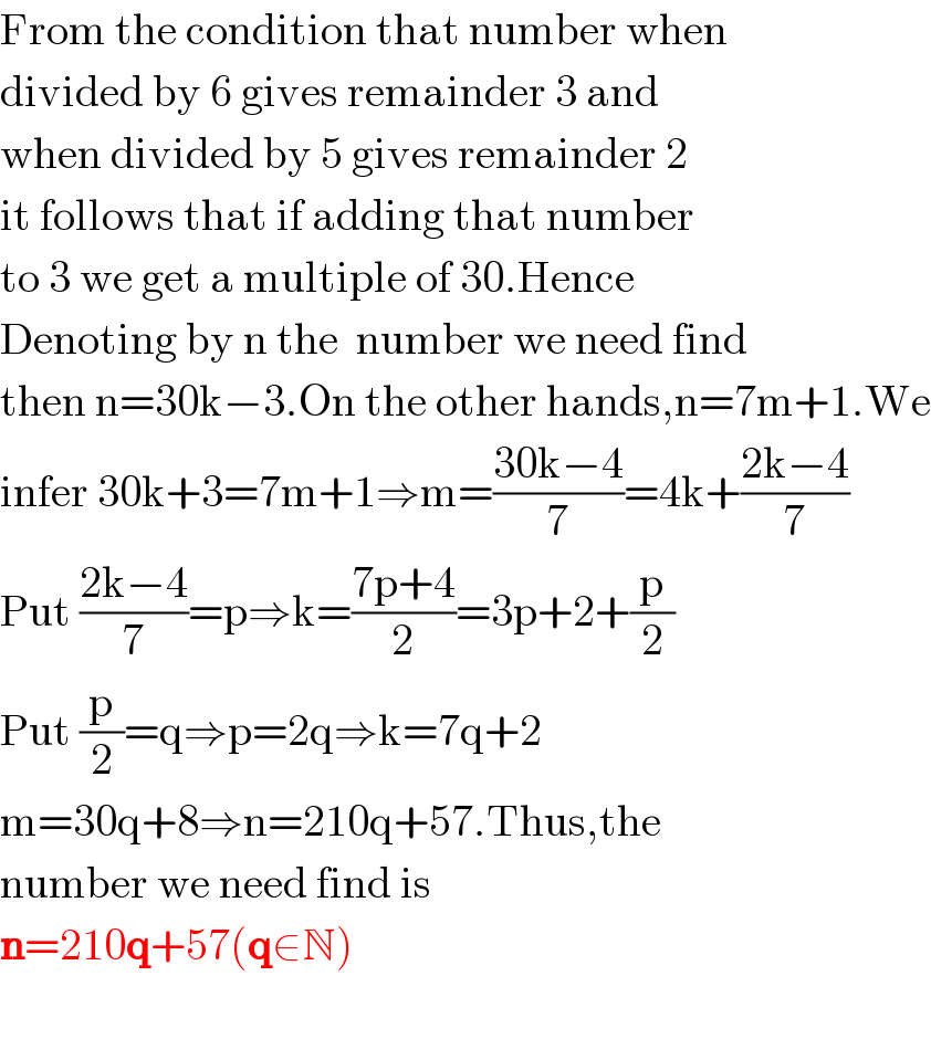 From the condition that number when  divided by 6 gives remainder 3 and  when divided by 5 gives remainder 2  it follows that if adding that number   to 3 we get a multiple of 30.Hence  Denoting by n the  number we need find  then n=30k−3.On the other hands,n=7m+1.We  infer 30k+3=7m+1⇒m=((30k−4)/7)=4k+((2k−4)/7)  Put ((2k−4)/7)=p⇒k=((7p+4)/2)=3p+2+(p/2)  Put (p/2)=q⇒p=2q⇒k=7q+2  m=30q+8⇒n=210q+57.Thus,the   number we need find is  n=210q+57(q∈N)    