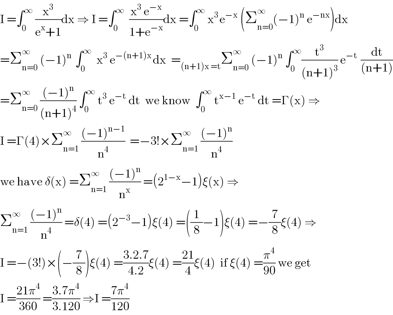 I =∫_0 ^∞  (x^3 /(e^x +1))dx ⇒ I =∫_0 ^∞   ((x^3  e^(−x) )/(1+e^(−x) ))dx =∫_0 ^∞  x^(3 ) e^(−x)  (Σ_(n=0) ^∞ (−1)^n  e^(−nx) )dx  =Σ_(n=0) ^∞  (−1)^(n )  ∫_0 ^∞   x^3  e^(−(n+1)x ) dx  =_((n+1)x =t) Σ_(n=0) ^∞  (−1)^n  ∫_0 ^∞ (t^3 /((n+1)^3 )) e^(−t )  (dt/((n+1)))  =Σ_(n=0) ^∞  (((−1)^n )/((n+1)^4 )) ∫_0 ^∞  t^3  e^(−t)  dt  we know  ∫_0 ^∞  t^(x−1)  e^(−t)  dt =Γ(x) ⇒  I =Γ(4)×Σ_(n=1) ^∞  (((−1)^(n−1) )/n^4 )  =−3!×Σ_(n=1) ^∞  (((−1)^n )/n^4 )  we have δ(x) =Σ_(n=1) ^∞  (((−1)^n )/n^x ) =(2^(1−x) −1)ξ(x) ⇒  Σ_(n=1) ^∞  (((−1)^n )/n^4 ) =δ(4) =(2^(−3) −1)ξ(4) =((1/8)−1)ξ(4) =−(7/8)ξ(4) ⇒  I =−(3!)×(−(7/8))ξ(4) =((3.2.7)/(4.2))ξ(4) =((21)/4)ξ(4)  if ξ(4) =(π^4 /(90)) we get  I =((21π^4 )/(360)) =((3.7π^4 )/(3.120)) ⇒I =((7π^4 )/(120))  