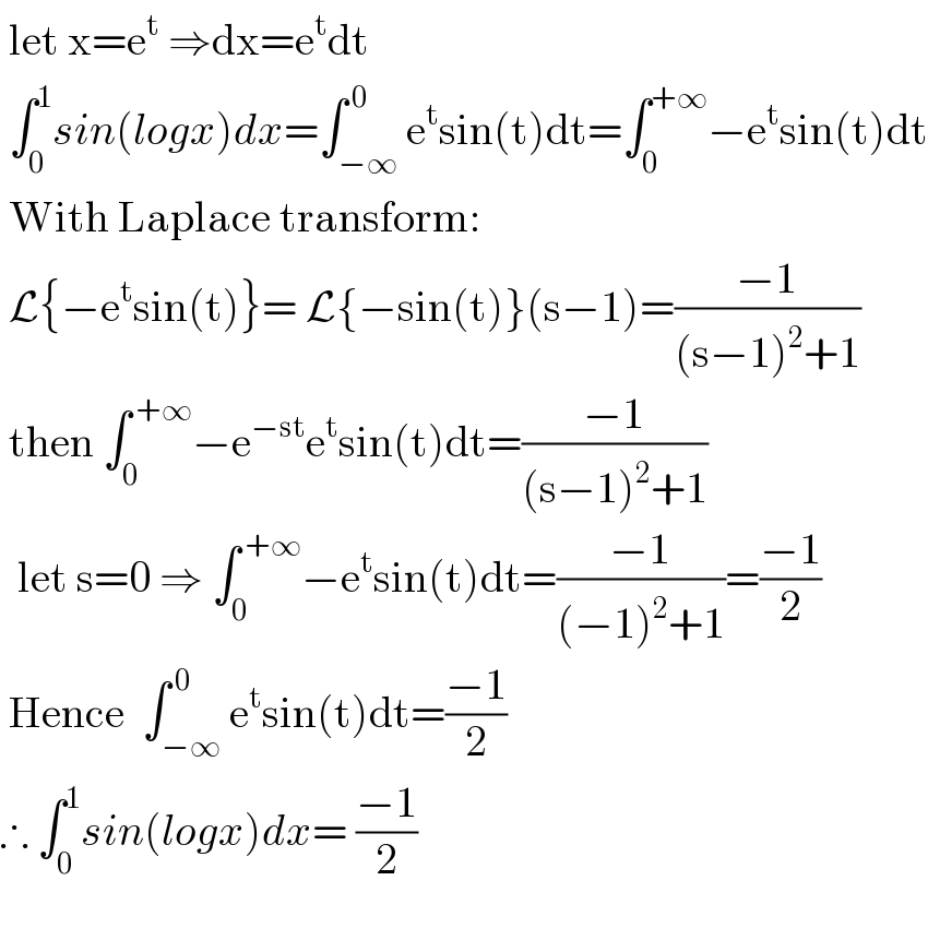  let x=e^t  ⇒dx=e^t dt   ∫_0 ^1 sin(logx)dx=∫_(−∞) ^( 0) e^t sin(t)dt=∫_0 ^(+∞) −e^t sin(t)dt   With Laplace transform:   L{−e^t sin(t)}= L{−sin(t)}(s−1)=((−1)/((s−1)^2 +1))   then ∫_0 ^( +∞) −e^(−st) e^t sin(t)dt=((−1)/((s−1)^2 +1))    let s=0 ⇒ ∫_0 ^( +∞) −e^t sin(t)dt=((−1)/((−1)^2 +1))=((−1)/2)   Hence  ∫_(−∞) ^( 0) e^t sin(t)dt=((−1)/2)  ∴ ∫_0 ^1 sin(logx)dx= ((−1)/2)     