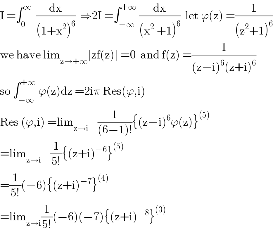 I =∫_0 ^∞   (dx/((1+x^2 )^6 ))  ⇒2I =∫_(−∞) ^(+∞)  (dx/((x^2  +1)^6 ))  let ϕ(z) =(1/((z^2 +1)^6 ))  we have lim_(z→+∞) ∣zf(z)∣ =0  and f(z) =(1/((z−i)^6 (z+i)^6 ))  so ∫_(−∞) ^(+∞)  ϕ(z)dz =2iπ Res(ϕ,i)  Res (ϕ,i) =lim_(z→i)     (1/((6−1)!)){(z−i)^6 ϕ(z)}^((5))   =lim_(z→i)     (1/(5!)){(z+i)^(−6) }^((5))   =(1/(5!))(−6){(z+i)^(−7) }^((4))   =lim_(z→i) (1/(5!))(−6)(−7){(z+i)^(−8) }^((3))     