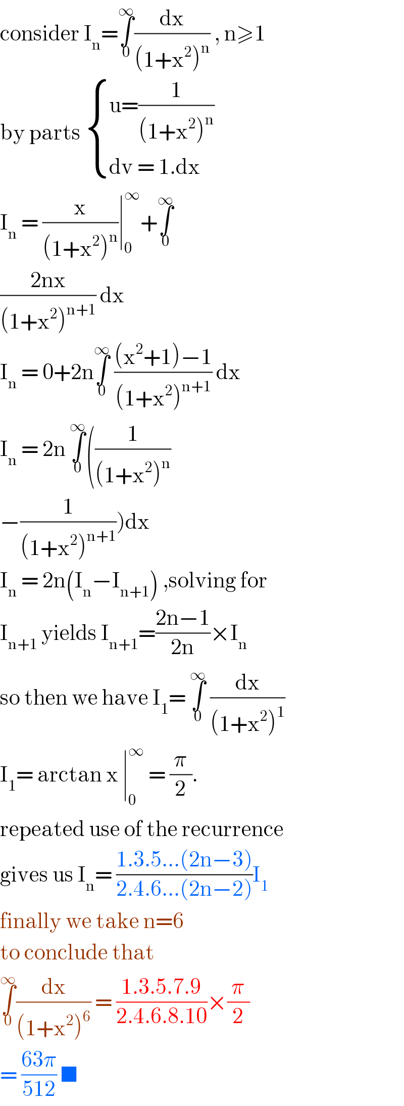 consider I_n =∫_0 ^∞ (dx/((1+x^2 )^n )) , n≥1  by parts  { ((u=(1/((1+x^2 )^n )))),((dv = 1.dx)) :}  I_n  = (x/((1+x^2 )^n ))∣_0 ^∞ +∫_0 ^∞   ((2nx)/((1+x^2 )^(n+1) )) dx  I_n  = 0+2n∫_0 ^∞  (((x^2 +1)−1)/((1+x^2 )^(n+1) )) dx  I_n  = 2n ∫_0 ^∞ ((1/((1+x^2 )^n ))  −(1/((1+x^2 )^(n+1) )))dx  I_n  = 2n(I_n −I_(n+1) ) ,solving for  I_(n+1)  yields I_(n+1) =((2n−1)/(2n))×I_n   so then we have I_1 = ∫_0 ^∞  (dx/((1+x^2 )^1 ))  I_1 = arctan x ∣_0 ^∞  = (π/2).  repeated use of the recurrence  gives us I_n = ((1.3.5...(2n−3))/(2.4.6...(2n−2)))I_1   finally we take n=6  to conclude that   ∫_0 ^∞ (dx/((1+x^2 )^6 )) = ((1.3.5.7.9)/(2.4.6.8.10))×(π/2)  = ((63π)/(512)) ■   