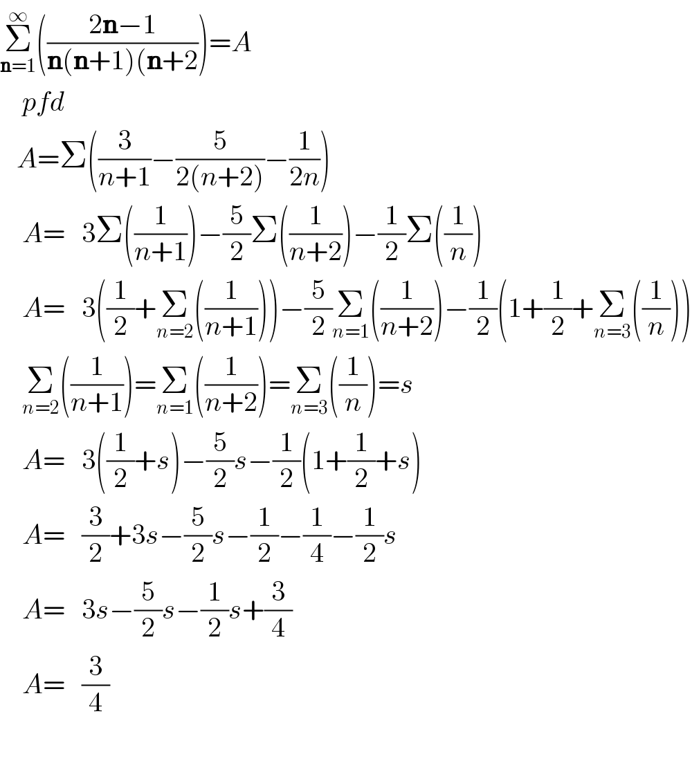 Σ_(n=1) ^∞ (((2n−1)/(n(n+1)(n+2)))=A      pfd     A=Σ((3/(n+1))−(5/(2(n+2)))−(1/(2n)))      A=   3Σ((1/(n+1)))−(5/2)Σ((1/(n+2)))−(1/2)Σ((1/n))      A=   3((1/2)+Σ_(n=2) ((1/(n+1))))−(5/2)Σ_(n=1) ((1/(n+2)))−(1/2)(1+(1/2)+Σ_(n=3) ((1/n)))      Σ_(n=2) ((1/(n+1)))=Σ_(n=1) ((1/(n+2)))=Σ_(n=3) ((1/n))=s      A=   3((1/2)+s)−(5/2)s−(1/2)(1+(1/2)+s)      A=   (3/2)+3s−(5/2)s−(1/2)−(1/4)−(1/2)s      A=   3s−(5/2)s−(1/2)s+(3/4)      A=   (3/4)          