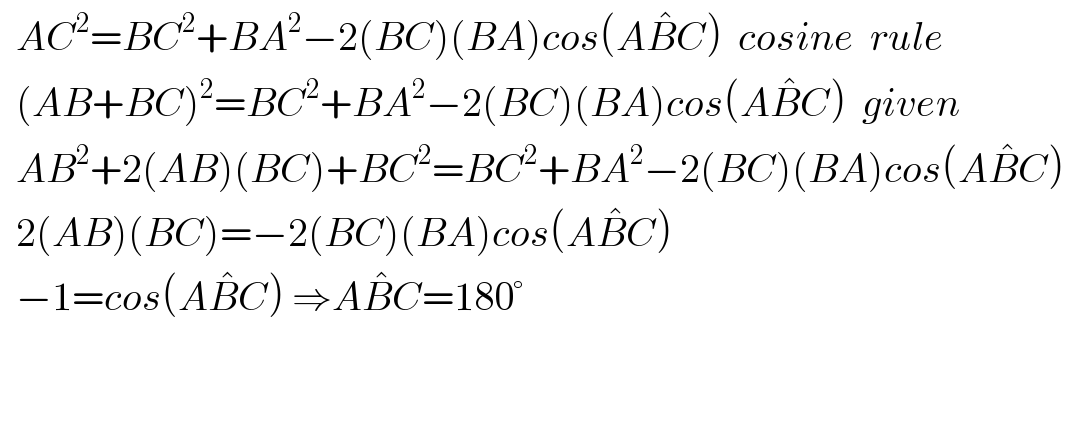   AC^2 =BC^2 +BA^2 −2(BC)(BA)cos(AB^� C)  cosine  rule    (AB+BC)^2 =BC^2 +BA^2 −2(BC)(BA)cos(AB^� C)  given    AB^2 +2(AB)(BC)+BC^2 =BC^2 +BA^2 −2(BC)(BA)cos(AB^� C)     2(AB)(BC)=−2(BC)(BA)cos(AB^� C)     −1=cos(AB^� C) ⇒AB^� C=180°      