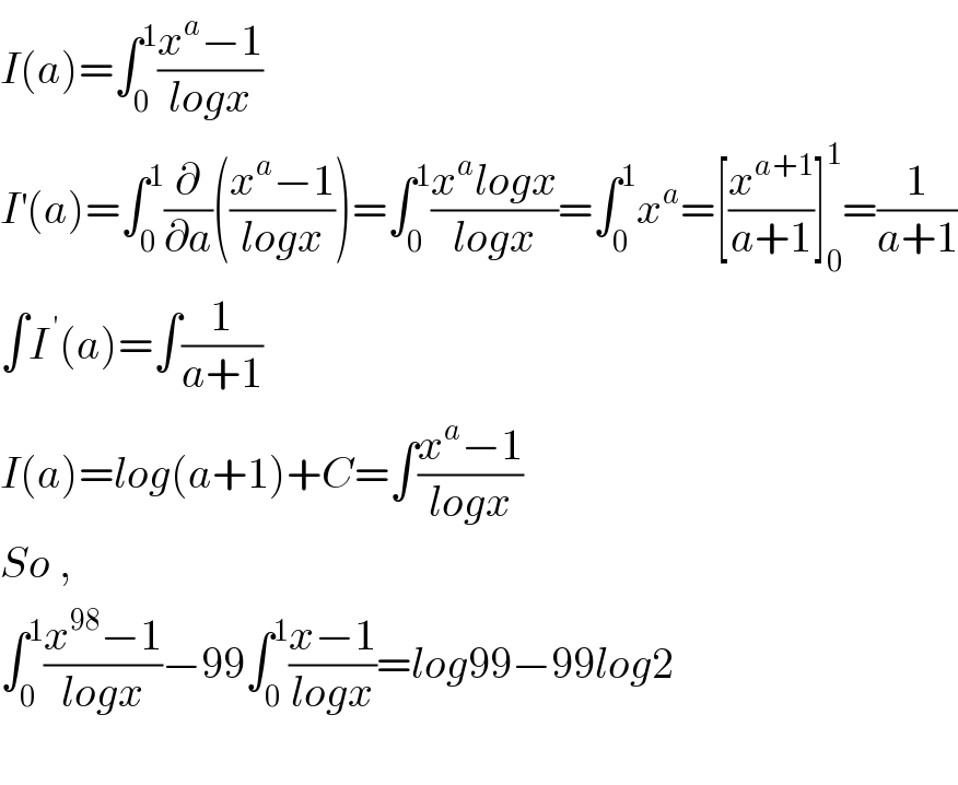 I(a)=∫_0 ^1 ((x^a −1)/(logx))  I^′ (a)=∫_0 ^1 (∂/∂a)(((x^a −1)/(logx)))=∫_0 ^1 ((x^a logx)/(logx))=∫_0 ^1 x^a =[(x^(a+1) /(a+1))]_0 ^1 =(1/(a+1))  ∫I^( ′) (a)=∫(1/(a+1))  I(a)=log(a+1)+C=∫((x^a −1)/(logx))  So ,  ∫_0 ^1 ((x^(98) −1)/(logx))−99∫_0 ^1 ((x−1)/(logx))=log99−99log2    