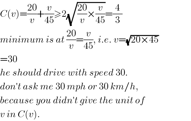 C(v)=((20)/v)+(v/(45))≥2(√(((20)/v)×(v/(45))))=(4/3)  minimum is at ((20)/v)=(v/(45)), i.e. v=(√(20×45))  =30  he should drive with speed 30.  don′t ask me 30 mph or 30 km/h,  because you didn′t give the unit of  v in C(v).  