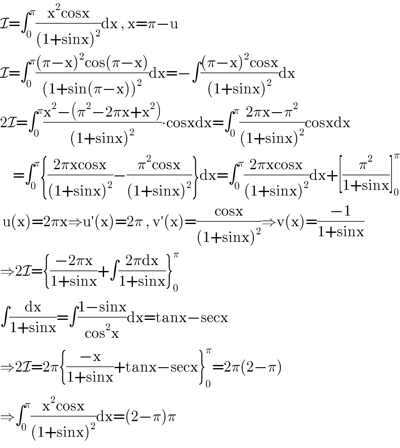 I=∫_0 ^π ((x^2 cosx)/((1+sinx)^2 ))dx , x=π−u  I=∫_0 ^π (((π−x)^2 cos(π−x))/((1+sin(π−x))^2 ))dx=−∫(((π−x)^2 cosx)/((1+sinx)^2 ))dx  2I=∫_0 ^π ((x^2 −(π^2 −2πx+x^2 ))/((1+sinx)^2 ))∙cosxdx=∫_0 ^π ((2πx−π^2 )/((1+sinx)^2 ))cosxdx       =∫_0 ^π {((2πxcosx)/((1+sinx)^2 ))−((π^2 cosx)/((1+sinx)^2 ))}dx=∫_0 ^π ((2πxcosx)/((1+sinx)^2 ))dx+[(π^2 /(1+sinx))]_0 ^π    u(x)=2πx⇒u′(x)=2π , v′(x)=((cosx)/((1+sinx)^2 ))⇒v(x)=((−1)/(1+sinx))  ⇒2I={((−2πx)/(1+sinx))+∫((2πdx)/(1+sinx))}_0 ^π   ∫(dx/(1+sinx))=∫((1−sinx)/(cos^2 x))dx=tanx−secx  ⇒2I=2π{((−x)/(1+sinx))+tanx−secx}_0 ^π =2π(2−π)  ⇒∫_0 ^π ((x^2 cosx)/((1+sinx)^2 ))dx=(2−π)π  