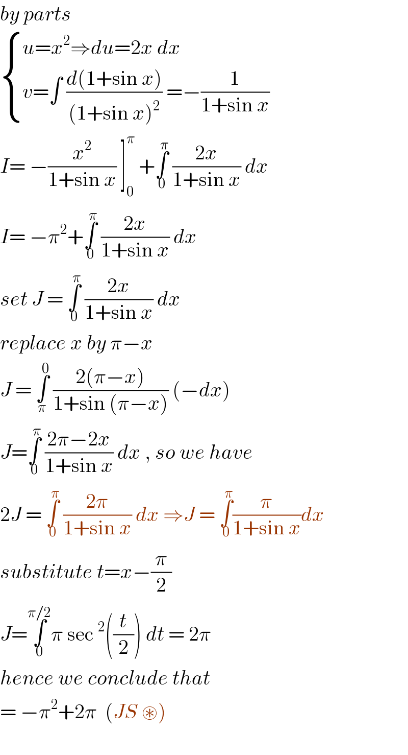 by parts   { ((u=x^2 ⇒du=2x dx)),((v=∫ ((d(1+sin x))/((1+sin x)^2 )) =−(1/(1+sin x)) )) :}  I= −(x^2 /(1+sin x)) ]_0 ^π  +∫_0 ^π  ((2x)/(1+sin x)) dx  I= −π^2 +∫_0 ^π  ((2x)/(1+sin x)) dx   set J = ∫_0 ^π  ((2x)/(1+sin x)) dx  replace x by π−x   J = ∫_π ^0  ((2(π−x))/(1+sin (π−x))) (−dx)  J=∫_0 ^π  ((2π−2x)/(1+sin x)) dx , so we have  2J = ∫_0 ^π  ((2π)/(1+sin x)) dx ⇒J = ∫_0 ^π (π/(1+sin x))dx  substitute t=x−(π/2)  J=∫_0 ^(π/2) π sec^2 ((t/2)) dt = 2π  hence we conclude that   = −π^2 +2π  (JS ⊛)     