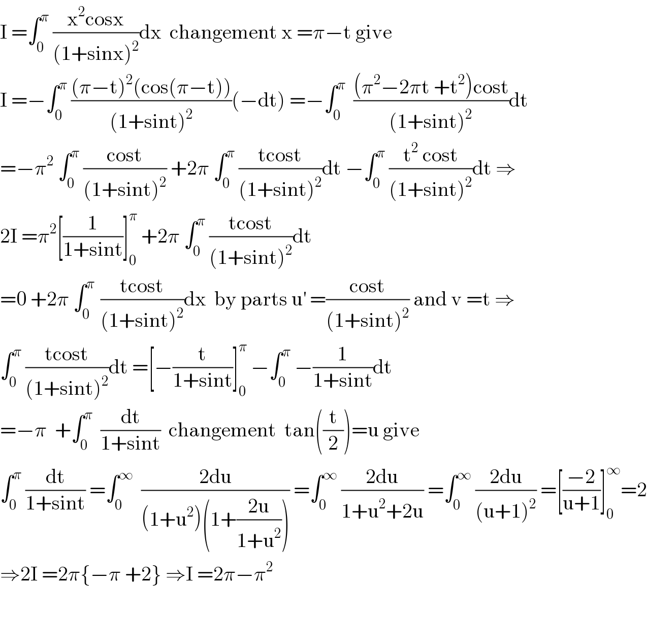 I =∫_0 ^π  ((x^2 cosx)/((1+sinx)^2 ))dx  changement x =π−t give   I =−∫_0 ^π  (((π−t)^2 (cos(π−t)))/((1+sint)^2 ))(−dt) =−∫_0 ^π   (((π^2 −2πt +t^2 )cost)/((1+sint)^2 ))dt  =−π^2  ∫_0 ^π  ((cost)/((1+sint)^2 )) +2π ∫_0 ^π  ((tcost)/((1+sint)^2 ))dt −∫_0 ^π  ((t^2  cost)/((1+sint)^2 ))dt ⇒  2I =π^2 [(1/(1+sint))]_0 ^π  +2π ∫_0 ^π  ((tcost)/((1+sint)^2 ))dt  =0 +2π ∫_0 ^(π )  ((tcost)/((1+sint)^2 ))dx  by parts u^′  =((cost)/((1+sint)^2 )) and v =t ⇒  ∫_0 ^π  ((tcost)/((1+sint)^2 ))dt =[−(t/(1+sint))]_0 ^π  −∫_0 ^π  −(1/(1+sint))dt  =−π  +∫_0 ^π   (dt/(1+sint))  changement  tan((t/2))=u give  ∫_0 ^π  (dt/(1+sint)) =∫_0 ^∞   ((2du)/((1+u^2 )(1+((2u)/(1+u^2 ))))) =∫_0 ^∞  ((2du)/(1+u^2 +2u)) =∫_0 ^∞  ((2du)/((u+1)^2 )) =[((−2)/(u+1))]_0 ^∞ =2  ⇒2I =2π{−π +2} ⇒I =2π−π^2     