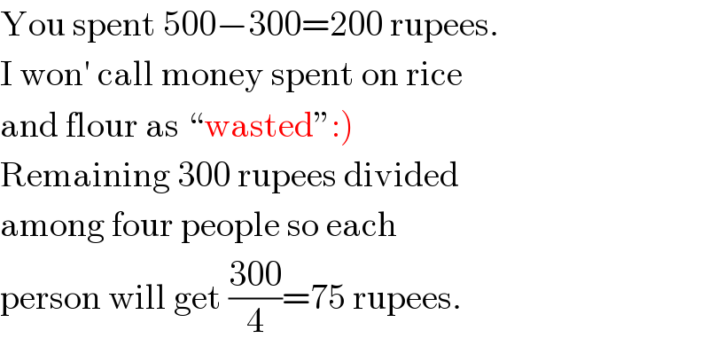 You spent 500−300=200 rupees.  I won′ call money spent on rice  and flour as “wasted”:)  Remaining 300 rupees divided  among four people so each  person will get ((300)/4)=75 rupees.  